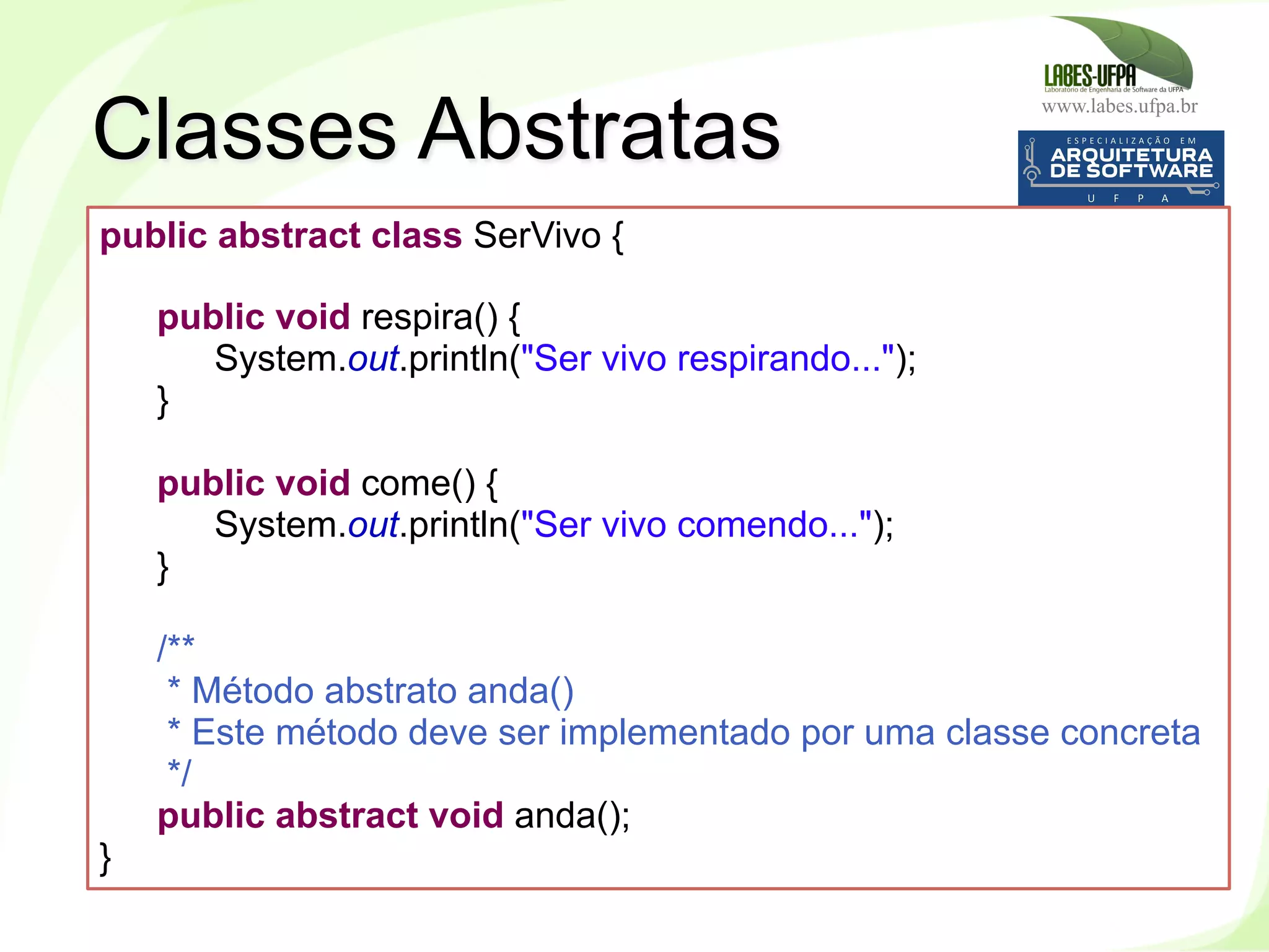 www.labes.ufpa.br
110
Classes Abstratas
public abstract class SerVivo {
public void respira() {
System.out.println("Ser vivo respirando...");
}
public void come() {
System.out.println("Ser vivo comendo...");
}
/**
* Método abstrato anda()
* Este método deve ser implementado por uma classe concreta
*/
public abstract void anda();
}
 