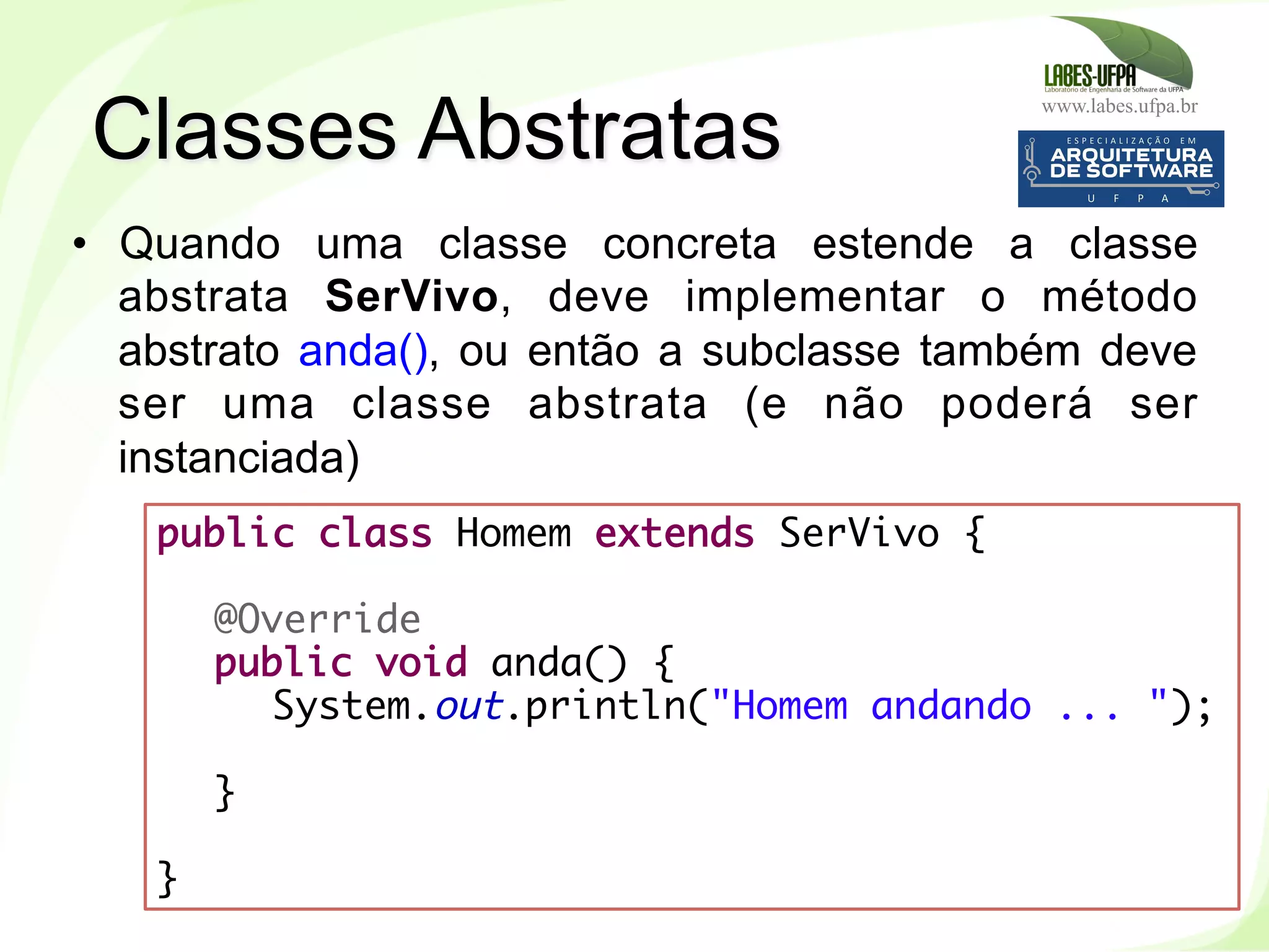 www.labes.ufpa.br
111
•  Quando uma classe concreta estende a classe
abstrata SerVivo, deve implementar o método
abstrato anda(), ou então a subclasse também deve
ser uma classe abstrata (e não poderá ser
instanciada)
Classes Abstratas
public class Homem extends SerVivo {
 
@Override
public void anda() {
System.out.println("Homem andando ... ");
}
 
}
 