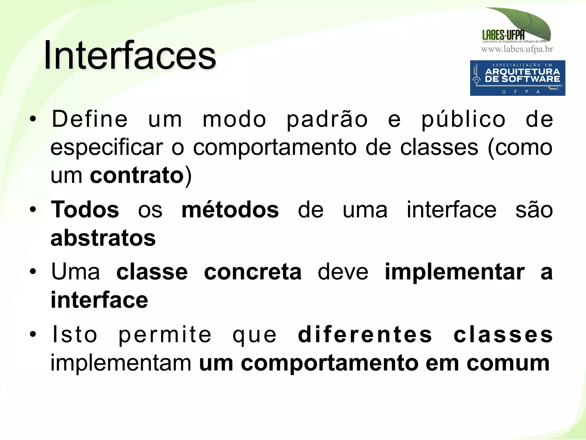 www.labes.ufpa.br
112
•  Define um modo padrão e público de
especificar o comportamento de classes (como
um contrato)
•  Todos os métodos de uma interface são
abstratos
•  Uma classe concreta deve implementar a
interface
•  Isto permite que diferentes classes
implementam um comportamento em comum
Interfaces
 