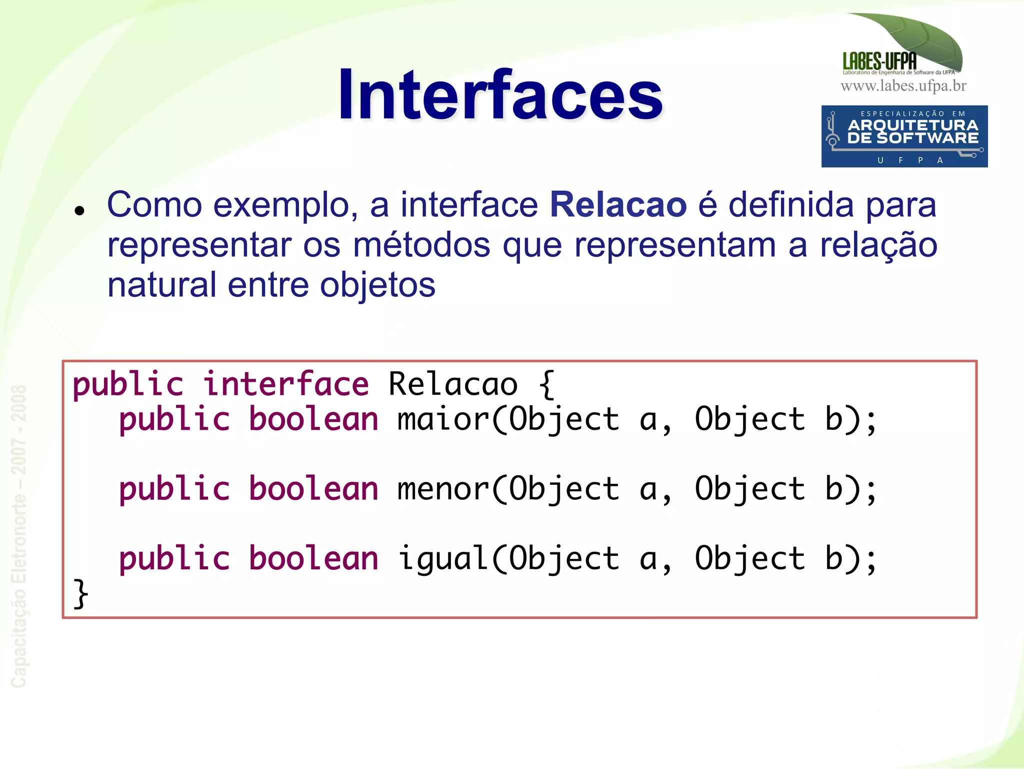 www.labes.ufpa.br
CapacitaçãoEletronorte–2007-2008
113
l  Como exemplo, a interface Relacao é definida para
representar os métodos que representam a relação
natural entre objetos
Interfaces
public interface Relacao {
public boolean maior(Object a, Object b);
 
public boolean menor(Object a, Object b);
 
public boolean igual(Object a, Object b);
}
 