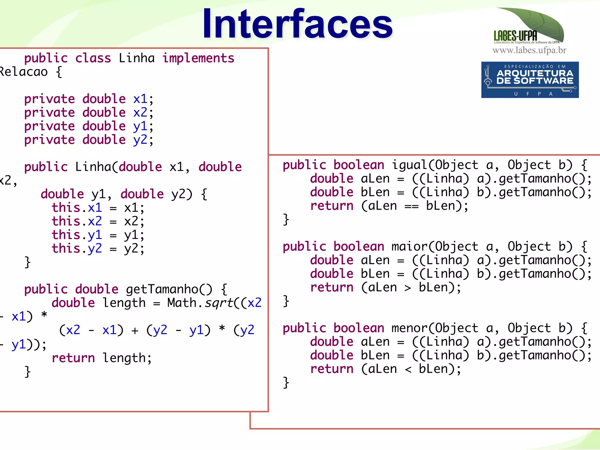 www.labes.ufpa.br
CapacitaçãoEletronorte–2007-2008
114
Interfaces
public boolean igual(Object a, Object b) {
double aLen = ((Linha) a).getTamanho();
double bLen = ((Linha) b).getTamanho();
return (aLen == bLen);
}
 
public boolean maior(Object a, Object b) {
double aLen = ((Linha) a).getTamanho();
double bLen = ((Linha) b).getTamanho();
return (aLen > bLen);
}
 
public boolean menor(Object a, Object b) {
double aLen = ((Linha) a).getTamanho();
double bLen = ((Linha) b).getTamanho();
return (aLen < bLen);
}
}
public class Linha implements
Relacao {
 
private double x1;
private double x2;
private double y1;
private double y2;
 
public Linha(double x1, double
x2,
double y1, double y2) {
this.x1 = x1;
this.x2 = x2;
this.y1 = y1;
this.y2 = y2;
}
 
public double getTamanho() {
double length = Math.sqrt((x2
- x1) *
(x2 - x1) + (y2 - y1) * (y2
- y1));
return length;
}
 
 