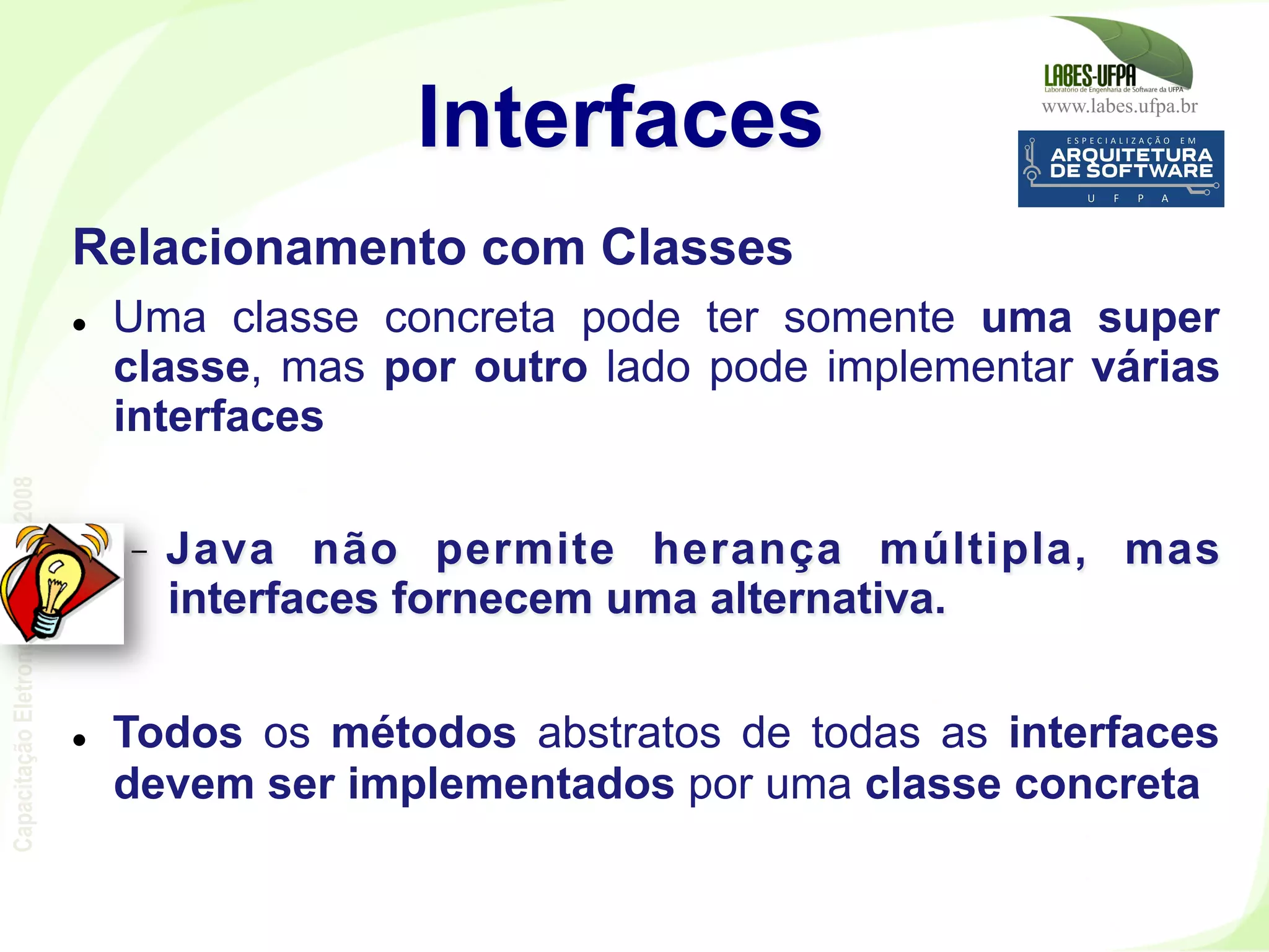 www.labes.ufpa.br
CapacitaçãoEletronorte–2007-2008
115
Relacionamento com Classes
l  Uma classe concreta pode ter somente uma super
classe, mas por outro lado pode implementar várias
interfaces
-  Java não permite herança múltipla, mas
interfaces fornecem uma alternativa.
l  Todos os métodos abstratos de todas as interfaces
devem ser implementados por uma classe concreta
Interfaces
 