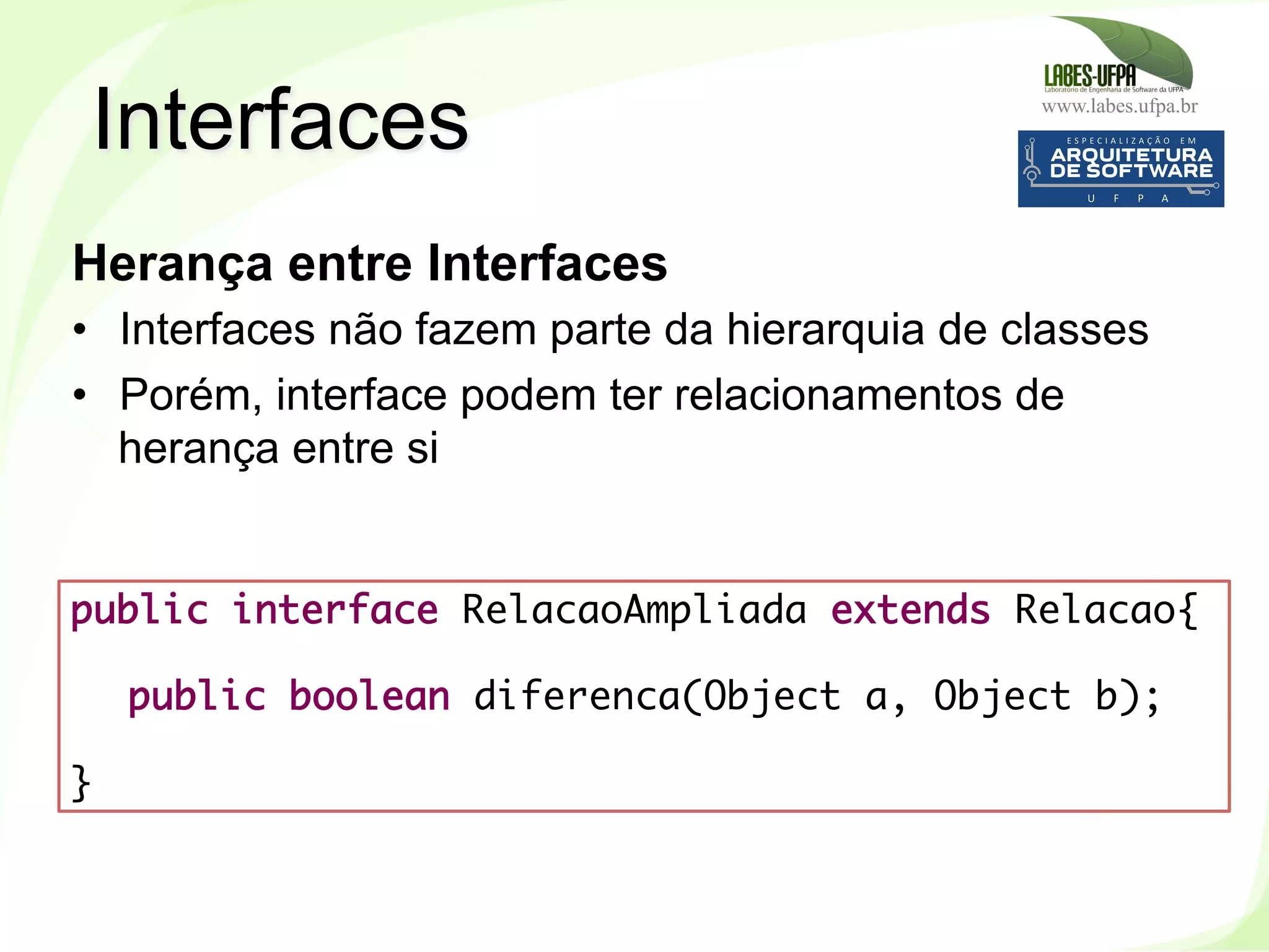 www.labes.ufpa.br
116
Herança entre Interfaces
•  Interfaces não fazem parte da hierarquia de classes
•  Porém, interface podem ter relacionamentos de
herança entre si
Interfaces
public interface RelacaoAmpliada extends Relacao{
public boolean diferenca(Object a, Object b);
 
}
 
