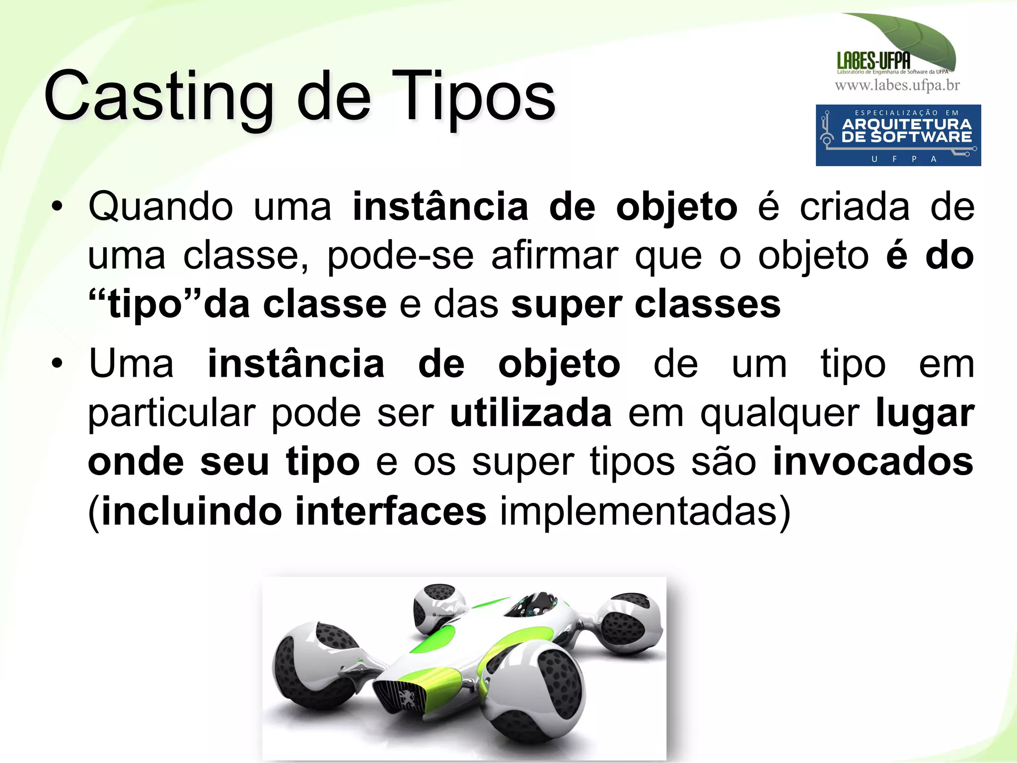 www.labes.ufpa.br
117
•  Quando uma instância de objeto é criada de
uma classe, pode-se afirmar que o objeto é do
“tipo”da classe e das super classes
•  Uma instância de objeto de um tipo em
particular pode ser utilizada em qualquer lugar
onde seu tipo e os super tipos são invocados
(incluindo interfaces implementadas)
Casting de Tipos
 