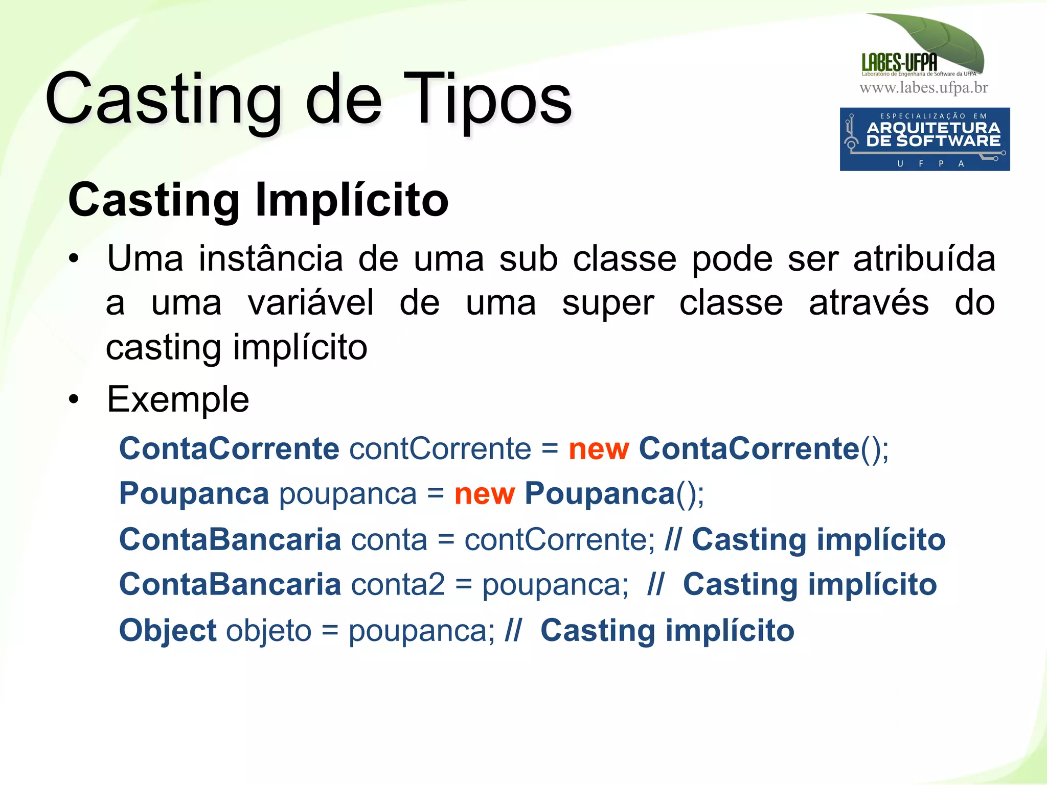 www.labes.ufpa.br
119
Casting Implícito
•  Uma instância de uma sub classe pode ser atribuída
a uma variável de uma super classe através do
casting implícito
•  Exemple
ContaCorrente contCorrente = new ContaCorrente();
Poupanca poupanca = new Poupanca();
ContaBancaria conta = contCorrente; // Casting implícito
ContaBancaria conta2 = poupanca; // Casting implícito
Object objeto = poupanca; // Casting implícito
Casting de Tipos
 