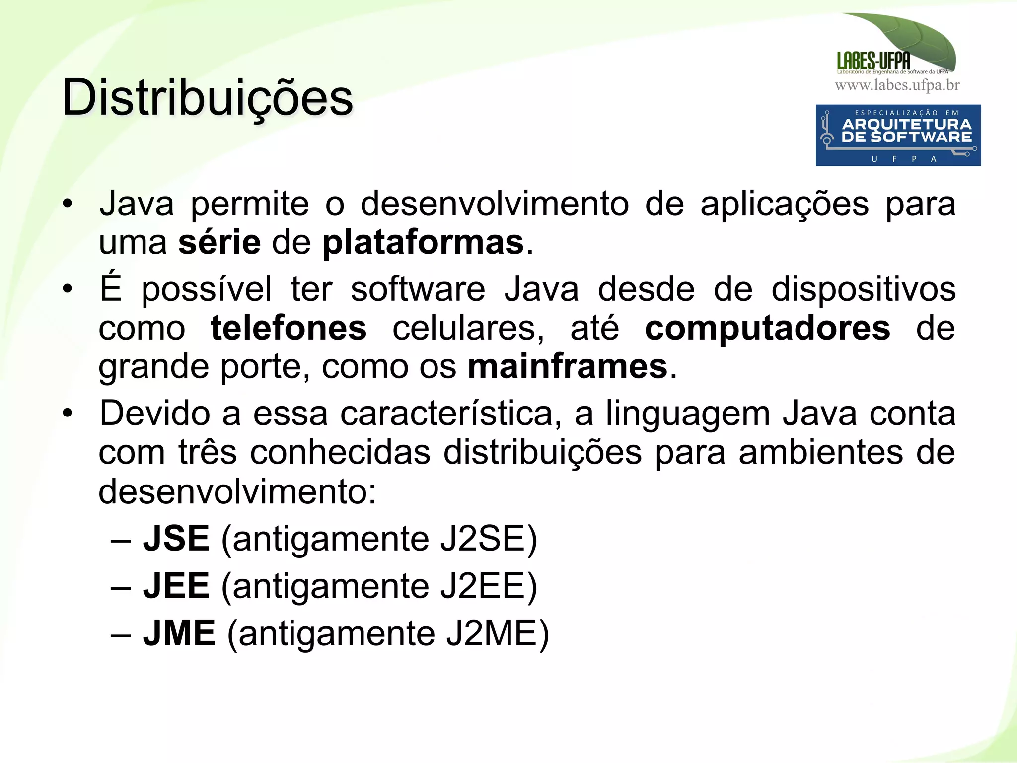 www.labes.ufpa.br
12
•  Java permite o desenvolvimento de aplicações para
uma série de plataformas.
•  É possível ter software Java desde de dispositivos
como telefones celulares, até computadores de
grande porte, como os mainframes.
•  Devido a essa característica, a linguagem Java conta
com três conhecidas distribuições para ambientes de
desenvolvimento:
–  JSE (antigamente J2SE)
–  JEE (antigamente J2EE)
–  JME (antigamente J2ME)
Distribuições
 