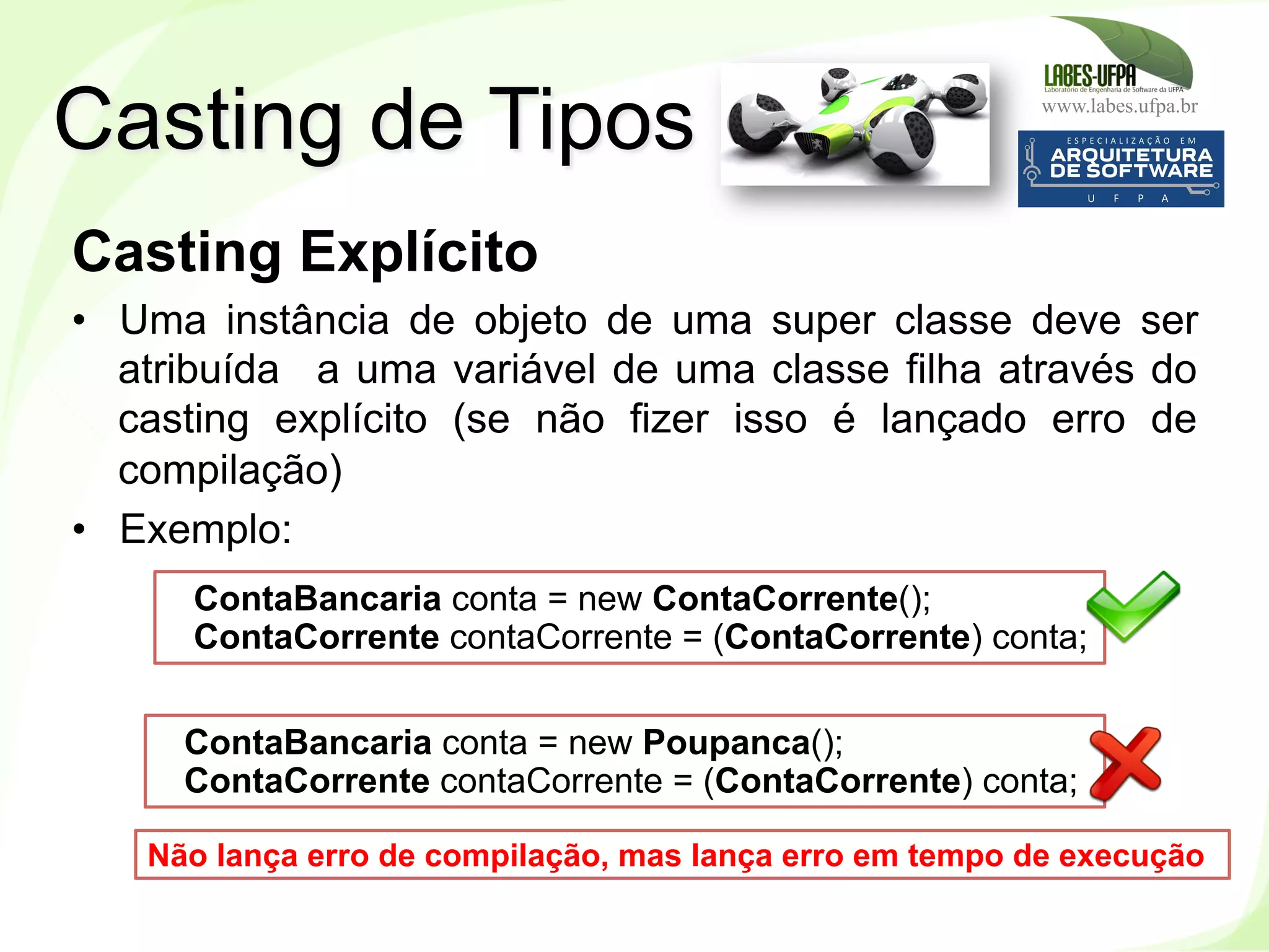 www.labes.ufpa.br
120
Casting Explícito
•  Uma instância de objeto de uma super classe deve ser
atribuída a uma variável de uma classe filha através do
casting explícito (se não fizer isso é lançado erro de
compilação)
•  Exemplo:
Casting de Tipos
ContaBancaria conta = new ContaCorrente();
ContaCorrente contaCorrente = (ContaCorrente) conta;
ContaBancaria conta = new Poupanca();
ContaCorrente contaCorrente = (ContaCorrente) conta;
Não lança erro de compilação, mas lança erro em tempo de execução
 