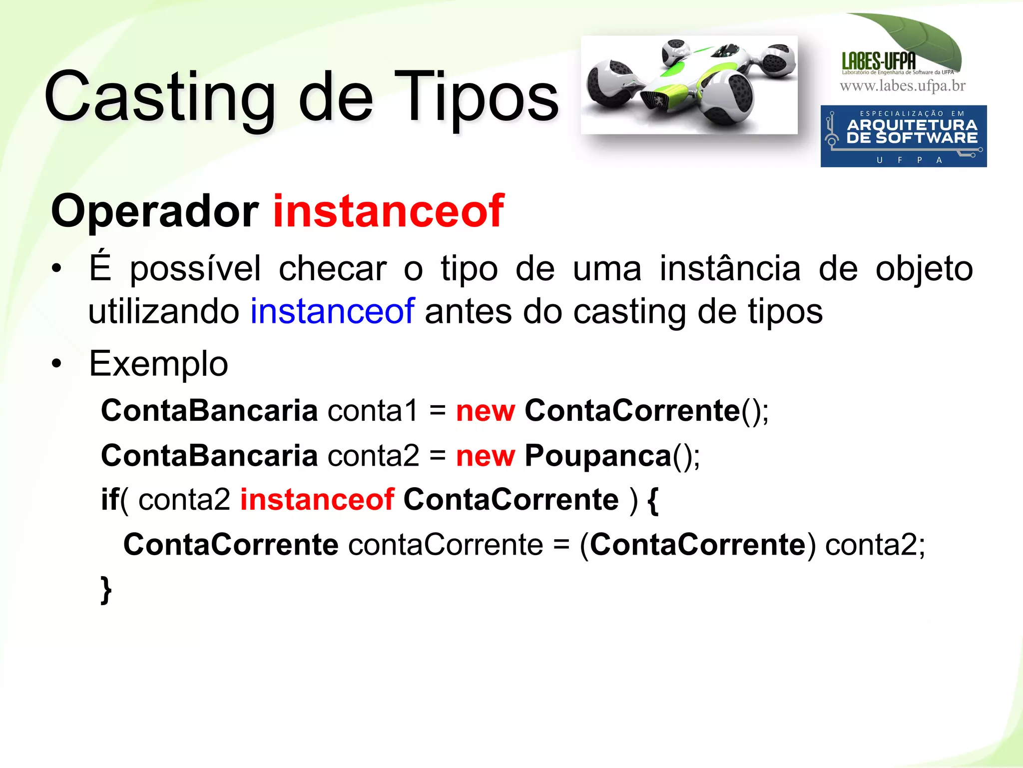 www.labes.ufpa.br
121
Operador instanceof
•  É possível checar o tipo de uma instância de objeto
utilizando instanceof antes do casting de tipos
•  Exemplo
ContaBancaria conta1 = new ContaCorrente();
ContaBancaria conta2 = new Poupanca();
if( conta2 instanceof ContaCorrente ) {
ContaCorrente contaCorrente = (ContaCorrente) conta2;
}
Casting de Tipos
 