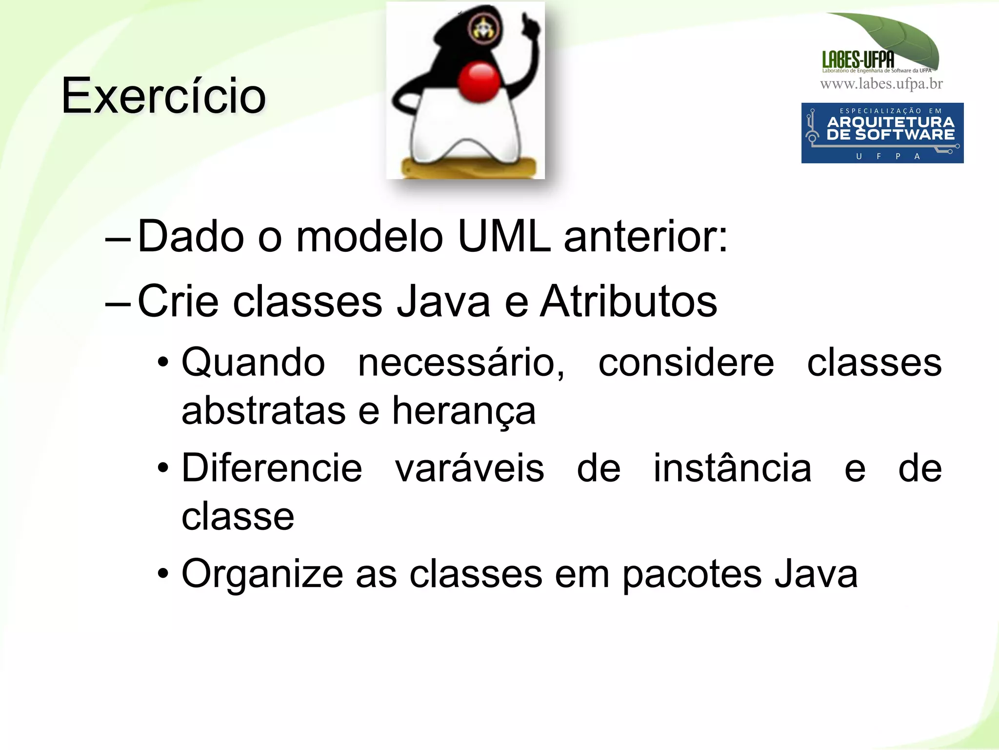 www.labes.ufpa.br
123
– Dado o modelo UML anterior:
– Crie classes Java e Atributos
• Quando necessário, considere classes
abstratas e herança
• Diferencie varáveis de instância e de
classe
• Organize as classes em pacotes Java
Exercício
 