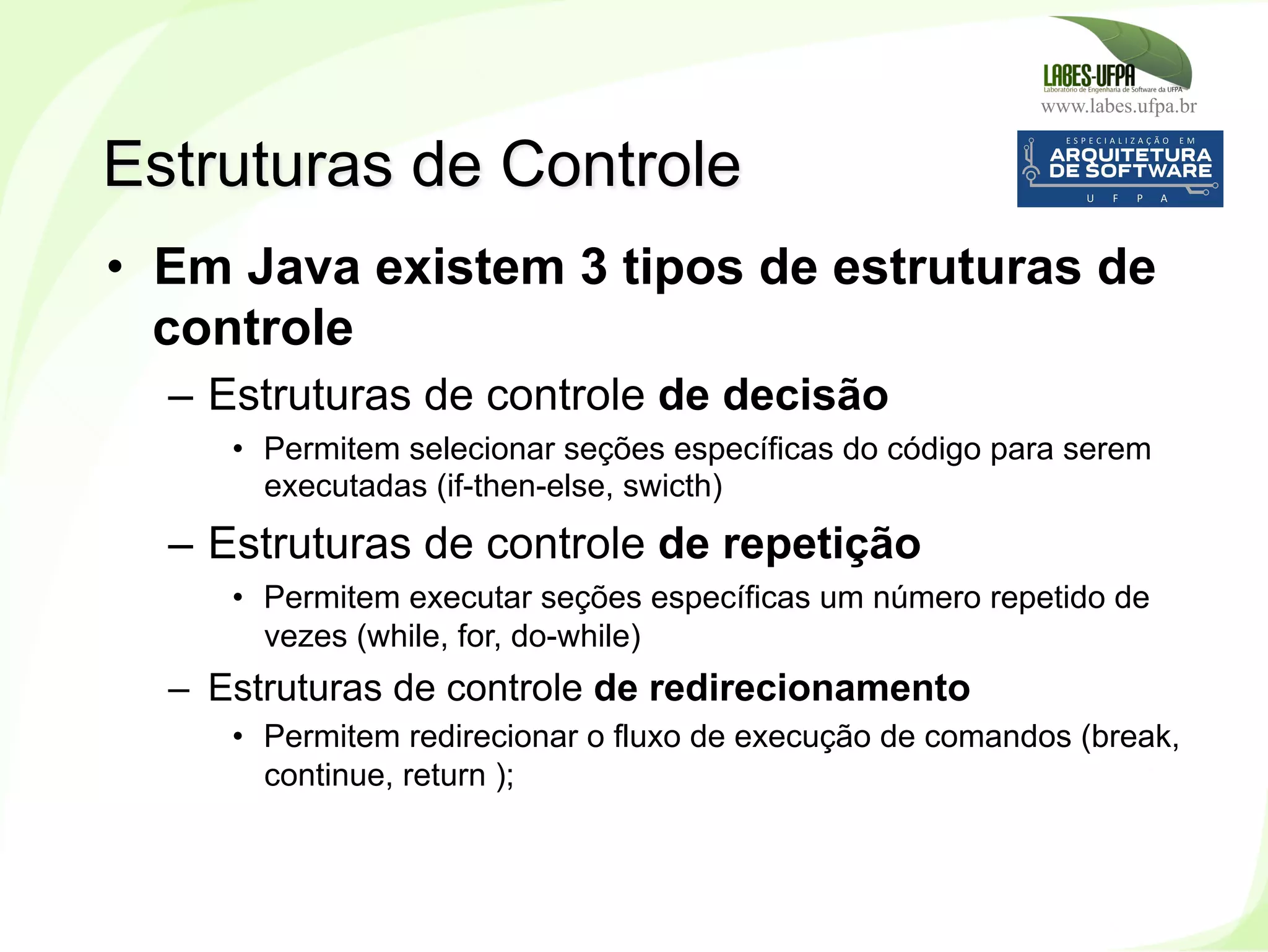 www.labes.ufpa.br
125
•  Em Java existem 3 tipos de estruturas de
controle
–  Estruturas de controle de decisão
•  Permitem selecionar seções específicas do código para serem
executadas (if-then-else, swicth)
–  Estruturas de controle de repetição
•  Permitem executar seções específicas um número repetido de
vezes (while, for, do-while)
–  Estruturas de controle de redirecionamento
•  Permitem redirecionar o fluxo de execução de comandos (break,
continue, return );
Estruturas de Controle
 