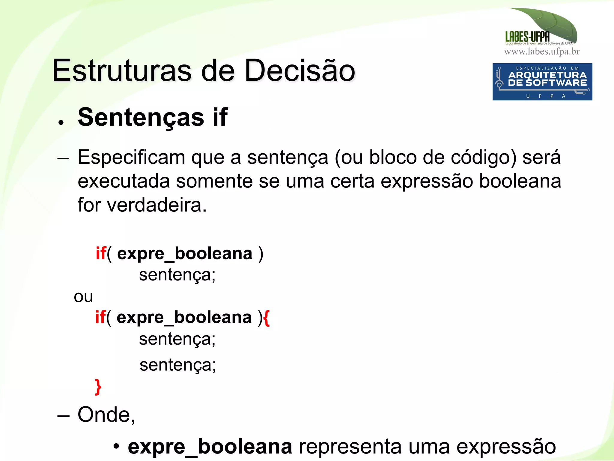 www.labes.ufpa.br
127
●  Sentenças if
–  Especificam que a sentença (ou bloco de código) será
executada somente se uma certa expressão booleana
for verdadeira.
if( expre_booleana )
sentença;
ou
if( expre_booleana ){
sentença;
sentença;
}
–  Onde,
•  expre_booleana representa uma expressão
Estruturas de Decisão
 