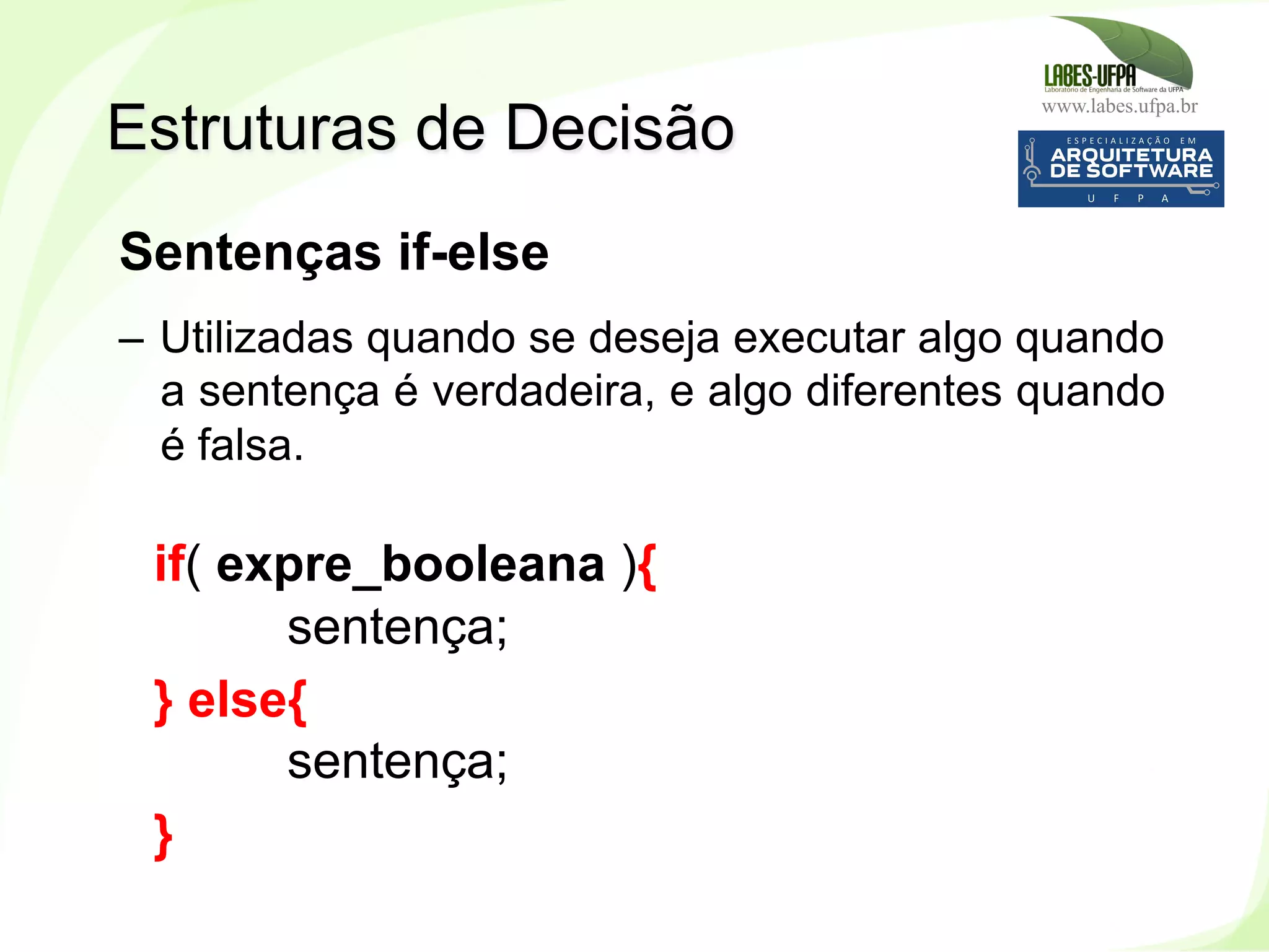 www.labes.ufpa.br
129
Sentenças if-else
–  Utilizadas quando se deseja executar algo quando
a sentença é verdadeira, e algo diferentes quando
é falsa.
if( expre_booleana ){
sentença;
} else{
sentença;
}
Estruturas de Decisão
 