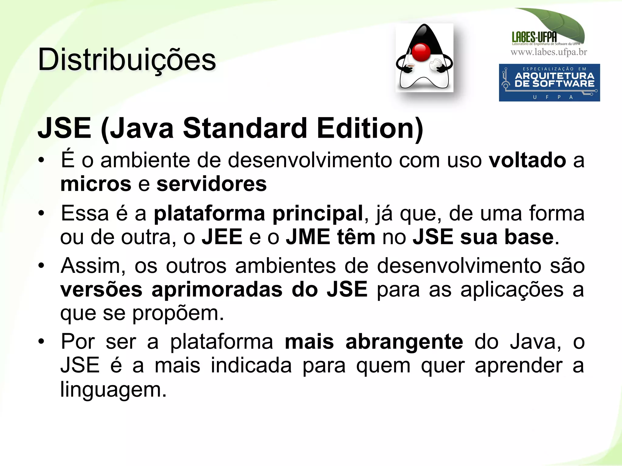 www.labes.ufpa.br
13
JSE (Java Standard Edition)
•  É o ambiente de desenvolvimento com uso voltado a
micros e servidores
•  Essa é a plataforma principal, já que, de uma forma
ou de outra, o JEE e o JME têm no JSE sua base.
•  Assim, os outros ambientes de desenvolvimento são
versões aprimoradas do JSE para as aplicações a
que se propõem.
•  Por ser a plataforma mais abrangente do Java, o
JSE é a mais indicada para quem quer aprender a
linguagem.
Distribuições
 