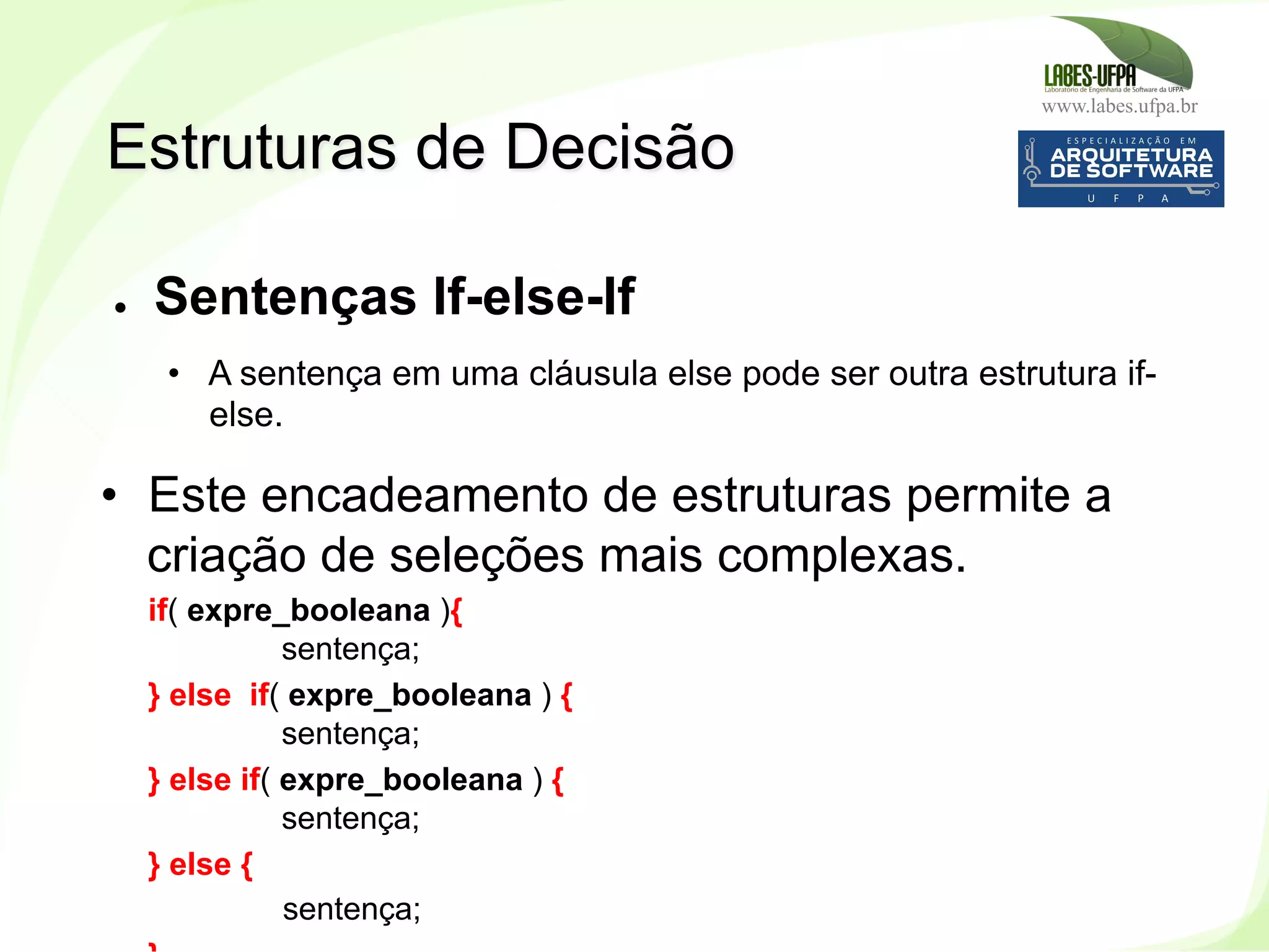 www.labes.ufpa.br
131
●  Sentenças If-else-If
•  A sentença em uma cláusula else pode ser outra estrutura if-
else.
•  Este encadeamento de estruturas permite a
criação de seleções mais complexas.
if( expre_booleana ){
sentença;
} else if( expre_booleana ) {
sentença;
} else if( expre_booleana ) {
sentença;
} else {
sentença;
Estruturas de Decisão
 