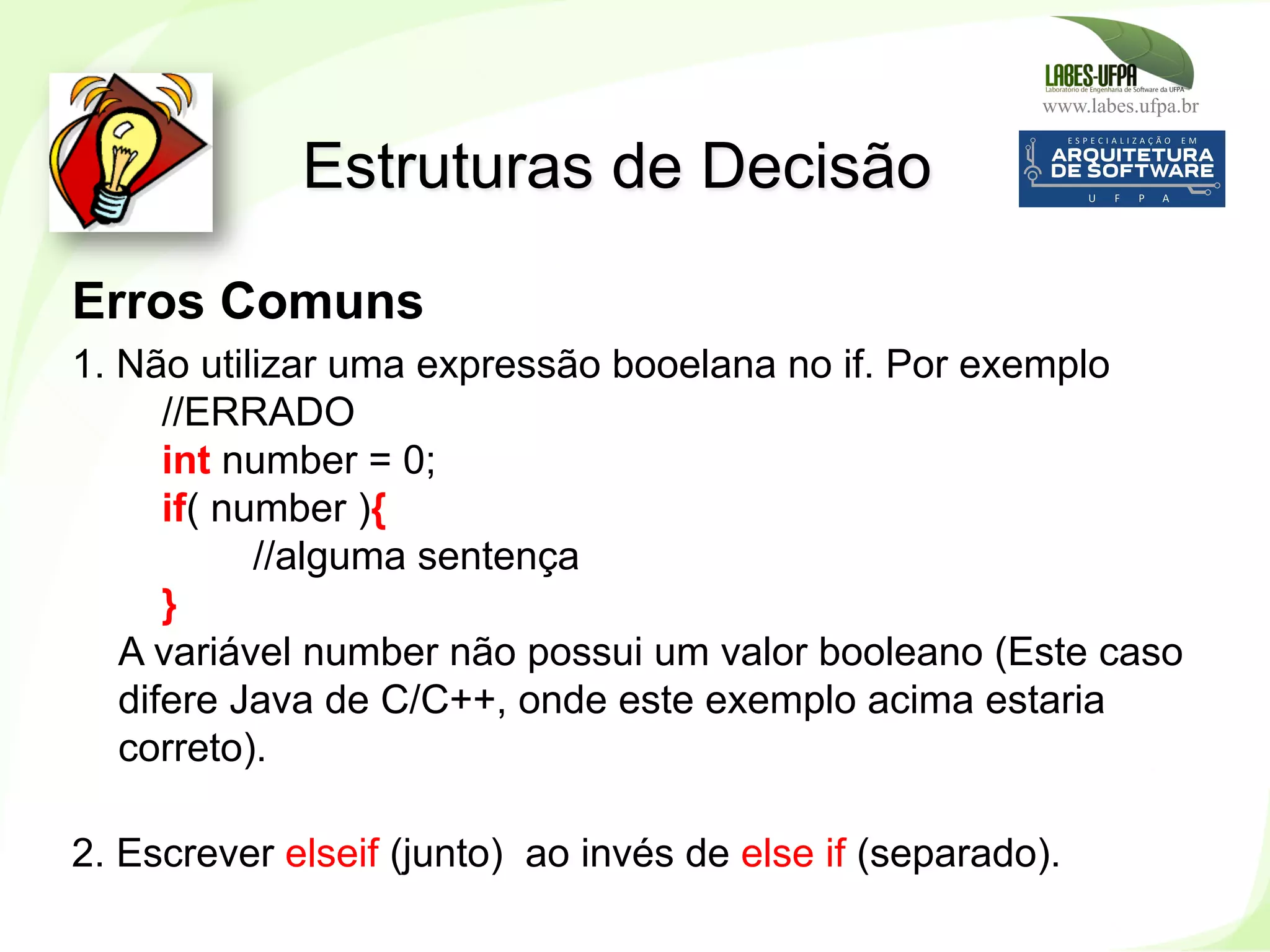 www.labes.ufpa.br
133
Erros Comuns
1. Não utilizar uma expressão booelana no if. Por exemplo
//ERRADO
int number = 0;
if( number ){
//alguma sentença
}
A variável number não possui um valor booleano (Este caso
difere Java de C/C++, onde este exemplo acima estaria
correto).
2. Escrever elseif (junto) ao invés de else if (separado).
Estruturas de Decisão
 