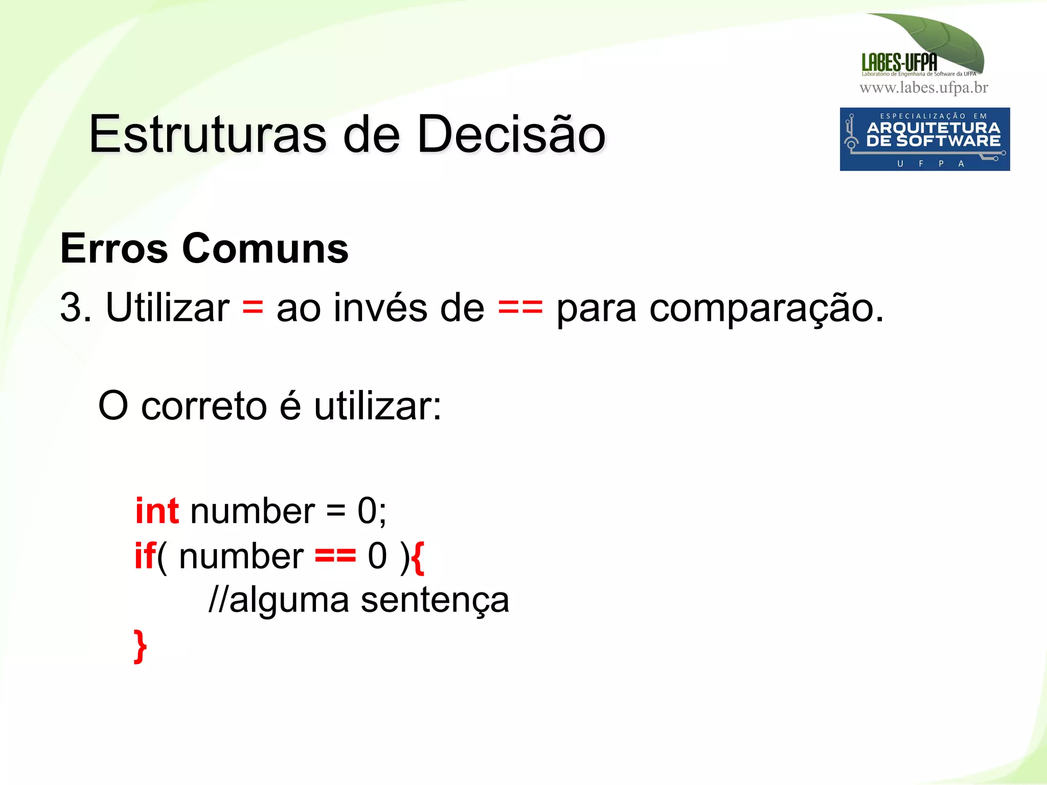 www.labes.ufpa.br
134
Erros Comuns
3. Utilizar = ao invés de == para comparação.
O correto é utilizar:
int number = 0;
if( number == 0 ){
//alguma sentença
}
Estruturas de Decisão
 