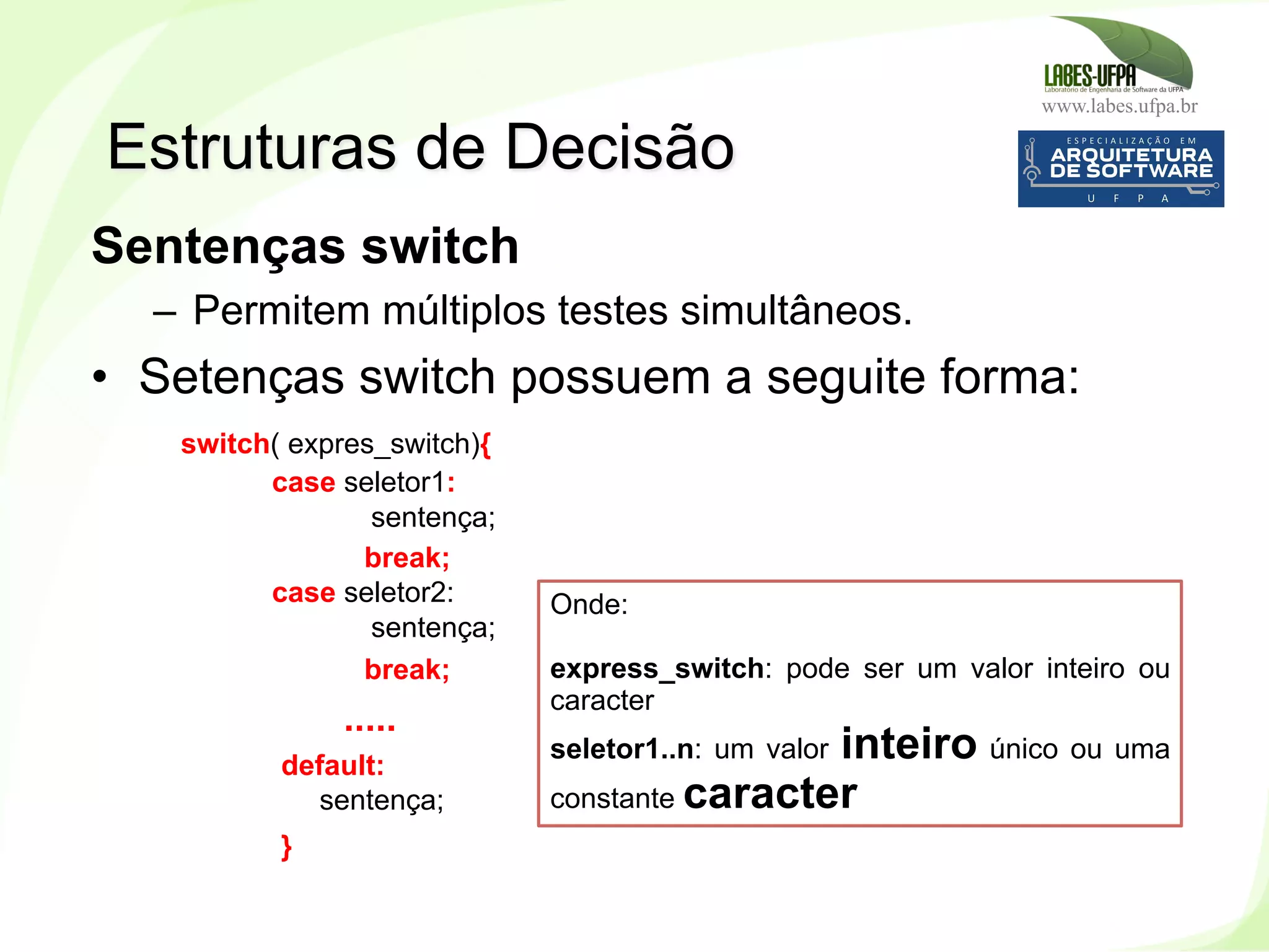 www.labes.ufpa.br
135
Sentenças switch
–  Permitem múltiplos testes simultâneos.
•  Setenças switch possuem a seguite forma:
switch( expres_switch){
case seletor1:
sentença;
break;
case seletor2:
sentença;
break;
.....
default:
sentença;
}
Estruturas de Decisão
Onde:
express_switch: pode ser um valor inteiro ou
caracter
seletor1..n: um valor inteiro único ou uma
constante caracter
 