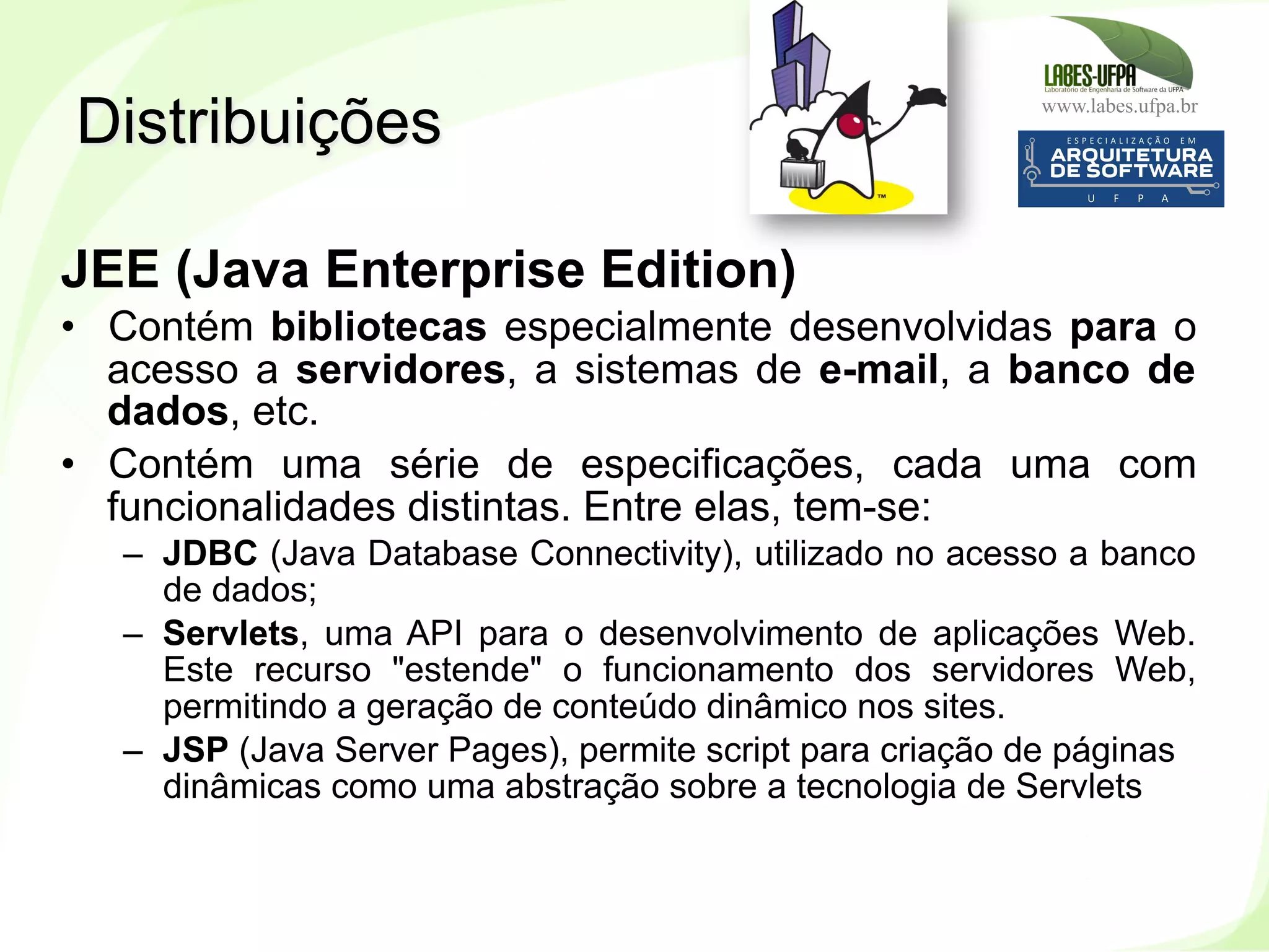 www.labes.ufpa.br
14
JEE (Java Enterprise Edition)
•  Contém bibliotecas especialmente desenvolvidas para o
acesso a servidores, a sistemas de e-mail, a banco de
dados, etc.
•  Contém uma série de especificações, cada uma com
funcionalidades distintas. Entre elas, tem-se:
–  JDBC (Java Database Connectivity), utilizado no acesso a banco
de dados;
–  Servlets, uma API para o desenvolvimento de aplicações Web.
Este recurso "estende" o funcionamento dos servidores Web,
permitindo a geração de conteúdo dinâmico nos sites.
–  JSP (Java Server Pages), permite script para criação de páginas
dinâmicas como uma abstração sobre a tecnologia de Servlets
Distribuições
 
