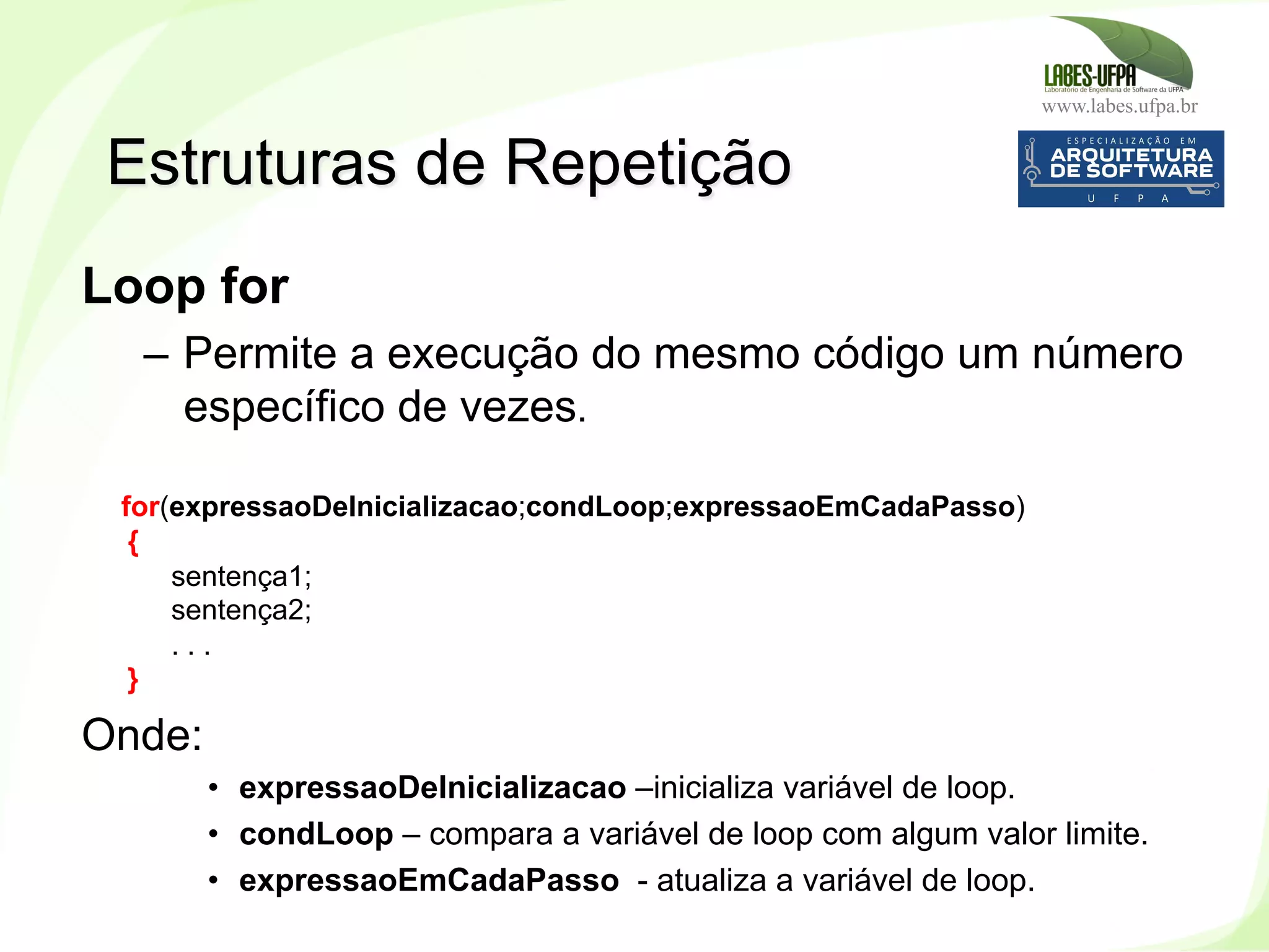 www.labes.ufpa.br
140
Loop for
–  Permite a execução do mesmo código um número
específico de vezes.
for(expressaoDeInicializacao;condLoop;expressaoEmCadaPasso)
{
sentença1;
sentença2;
. . .
}
Onde:
•  expressaoDeInicializacao –inicializa variável de loop.
•  condLoop – compara a variável de loop com algum valor limite.
•  expressaoEmCadaPasso - atualiza a variável de loop.
Estruturas de Repetição
 