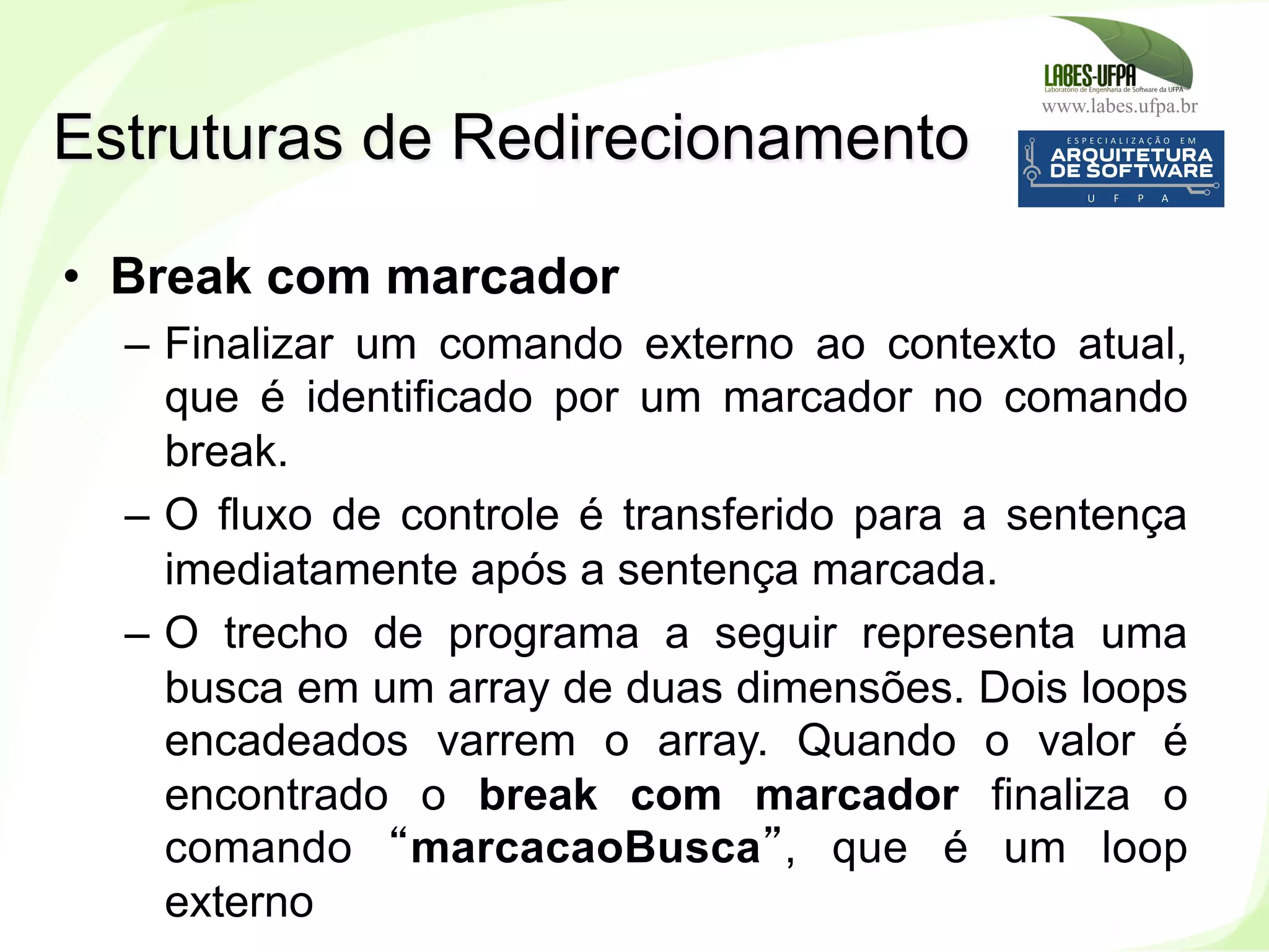 www.labes.ufpa.br
144
•  Break com marcador
–  Finalizar um comando externo ao contexto atual,
que é identificado por um marcador no comando
break.
–  O fluxo de controle é transferido para a sentença
imediatamente após a sentença marcada.
–  O trecho de programa a seguir representa uma
busca em um array de duas dimensões. Dois loops
encadeados varrem o array. Quando o valor é
encontrado o break com marcador finaliza o
comando “marcacaoBusca”, que é um loop
externo
Estruturas de Redirecionamento
 