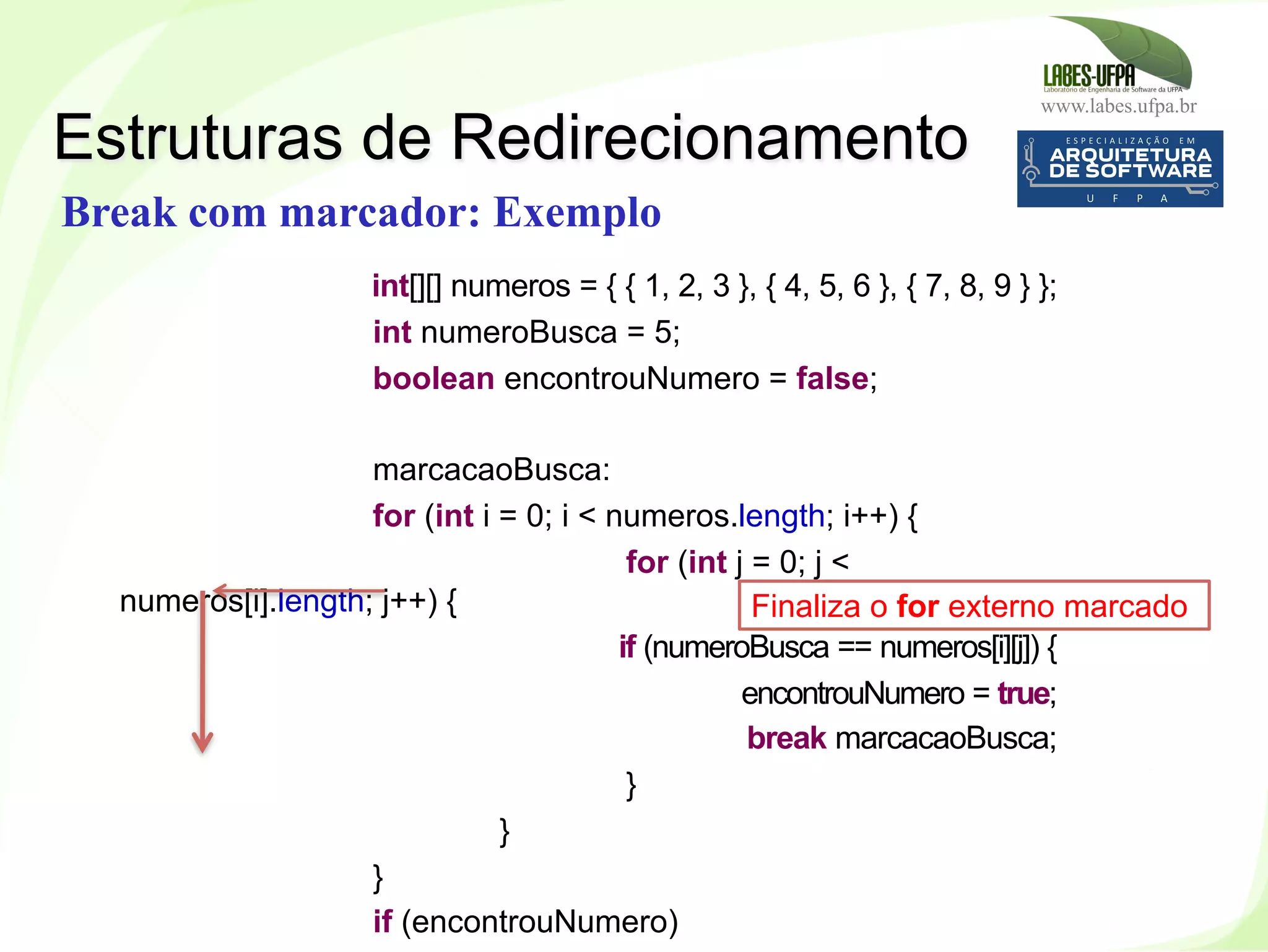 www.labes.ufpa.br
145
int[][] numeros = { { 1, 2, 3 }, { 4, 5, 6 }, { 7, 8, 9 } };
int numeroBusca = 5;
boolean encontrouNumero = false;
marcacaoBusca:
for (int i = 0; i < numeros.length; i++) {
for (int j = 0; j <
numeros[i].length; j++) {
if (numeroBusca == numeros[i][j]) {
encontrouNumero = true;
break marcacaoBusca;
}
}
}
if (encontrouNumero)
Estruturas de Redirecionamento
Break com marcador: Exemplo
Finaliza o for externo marcado
 