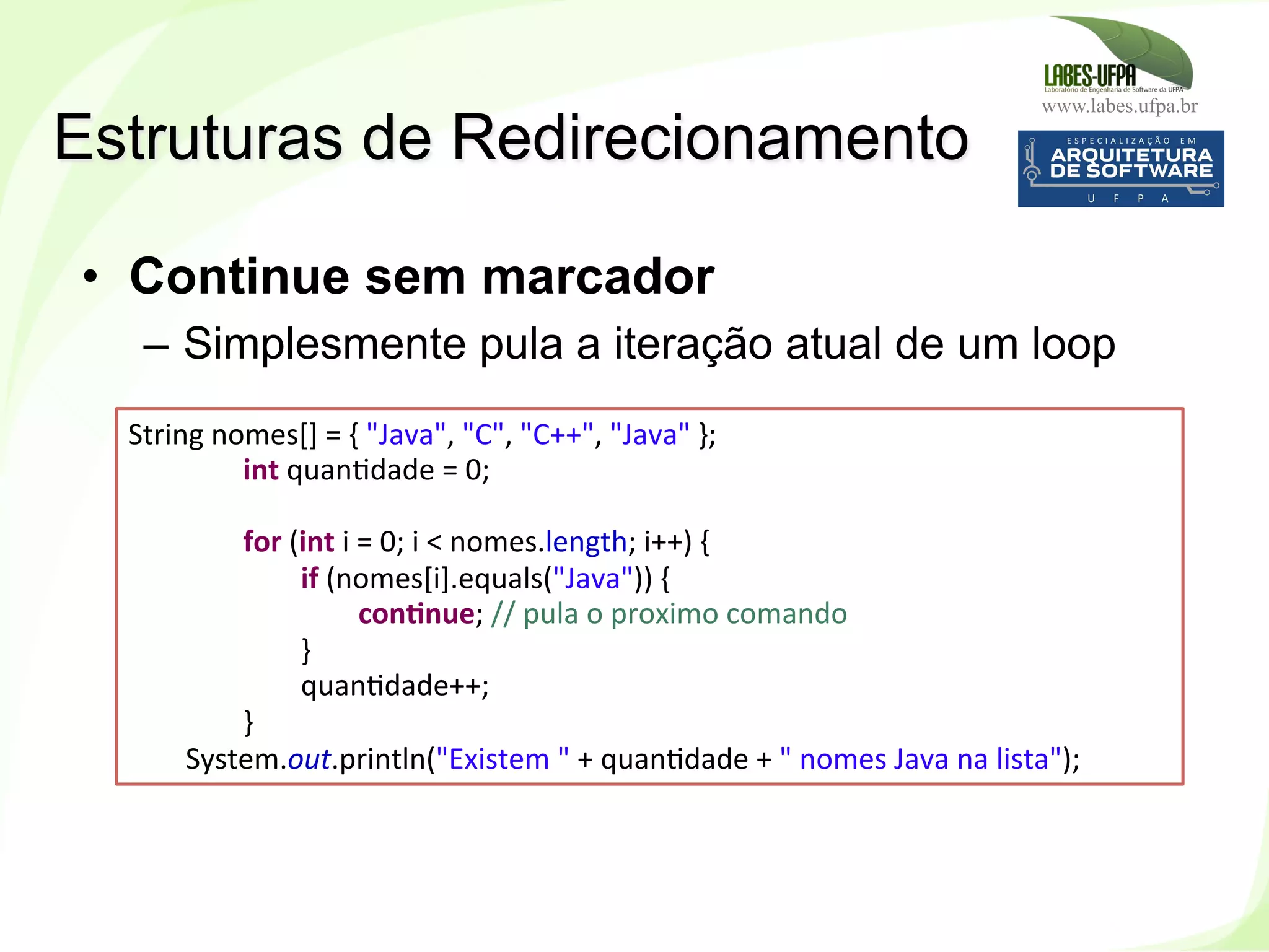 www.labes.ufpa.br
146
•  Continue sem marcador
–  Simplesmente pula a iteração atual de um loop
Estruturas de Redirecionamento
String	
  nomes[]	
  =	
  {	
  "Java",	
  "C",	
  "C++",	
  "Java"	
  };	
  
	
   	
  int	
  quan)dade	
  =	
  0;	
  
	
  	
  
	
   	
  for	
  (int	
  i	
  =	
  0;	
  i	
  <	
  nomes.length;	
  i++)	
  {	
  
	
   	
   	
  if	
  (nomes[i].equals("Java"))	
  {	
  
	
   	
   	
   	
  conHnue;	
  //	
  pula	
  o	
  proximo	
  comando	
  
	
   	
   	
  }	
  
	
   	
   	
  quan)dade++;	
  
	
   	
  }	
  
	
  System.out.println("Existem	
  "	
  +	
  quan)dade	
  +	
  "	
  nomes	
  Java	
  na	
  lista");	
  
 