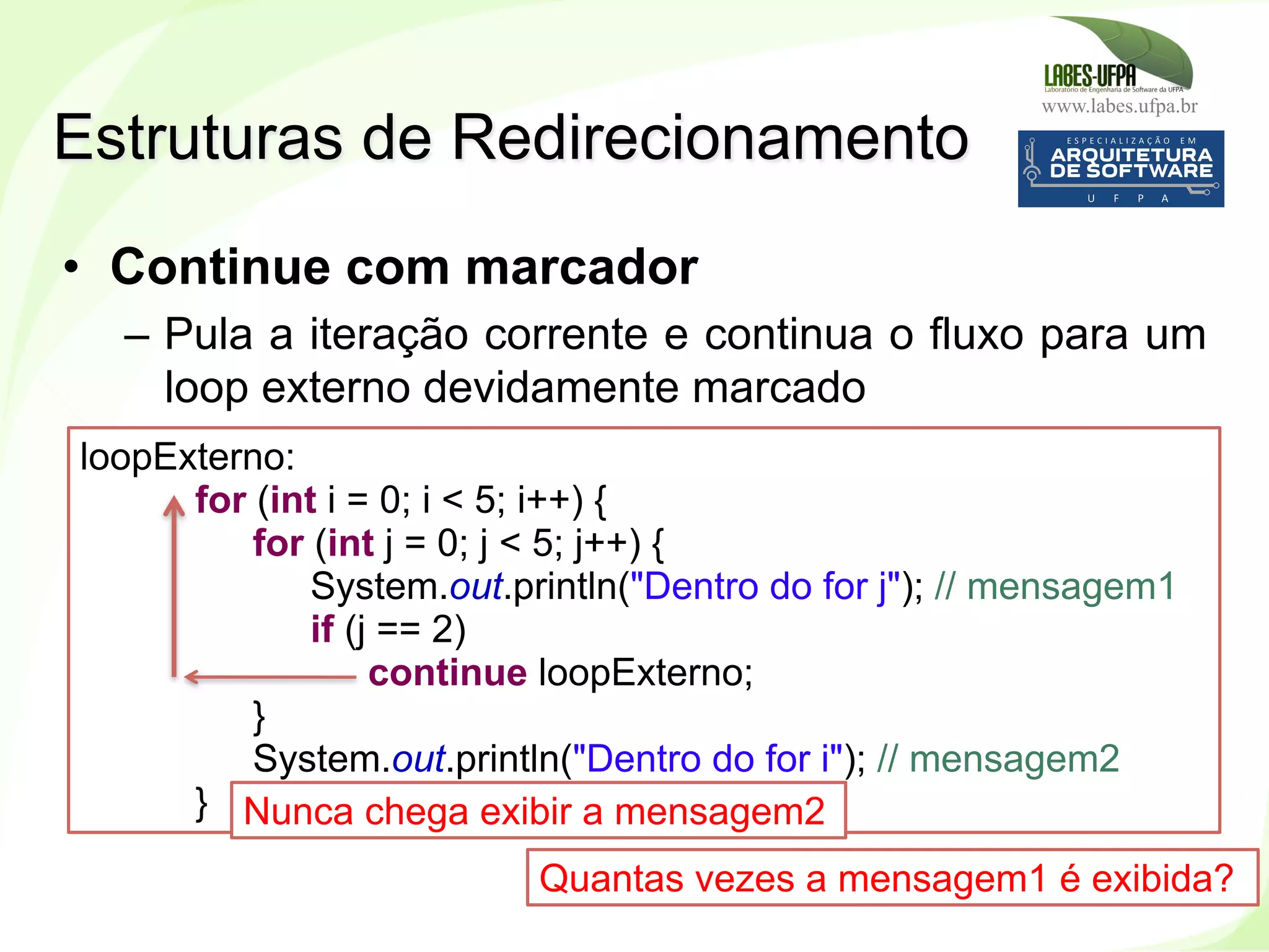 www.labes.ufpa.br
147
•  Continue com marcador
–  Pula a iteração corrente e continua o fluxo para um
loop externo devidamente marcado
Estruturas de Redirecionamento
loopExterno:
for (int i = 0; i < 5; i++) {
for (int j = 0; j < 5; j++) {
System.out.println("Dentro do for j"); // mensagem1
if (j == 2)
continue loopExterno;
}
System.out.println("Dentro do for i"); // mensagem2
} Nunca chega exibir a mensagem2
Quantas vezes a mensagem1 é exibida?
 