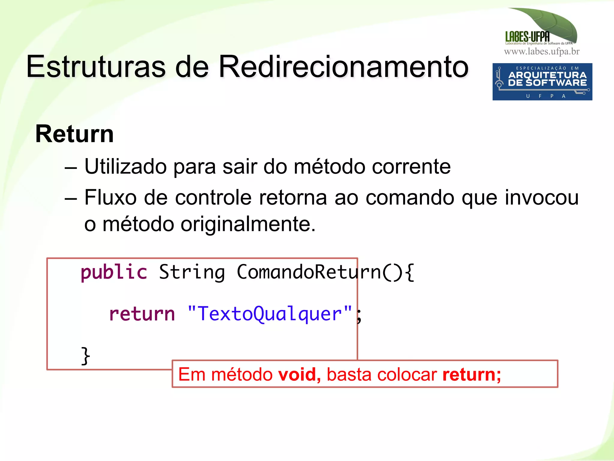 www.labes.ufpa.br
148
Return
–  Utilizado para sair do método corrente
–  Fluxo de controle retorna ao comando que invocou
o método originalmente.
Estruturas de Redirecionamento
public String ComandoReturn(){
return "TextoQualquer";
}
Em método void, basta colocar return;
 
