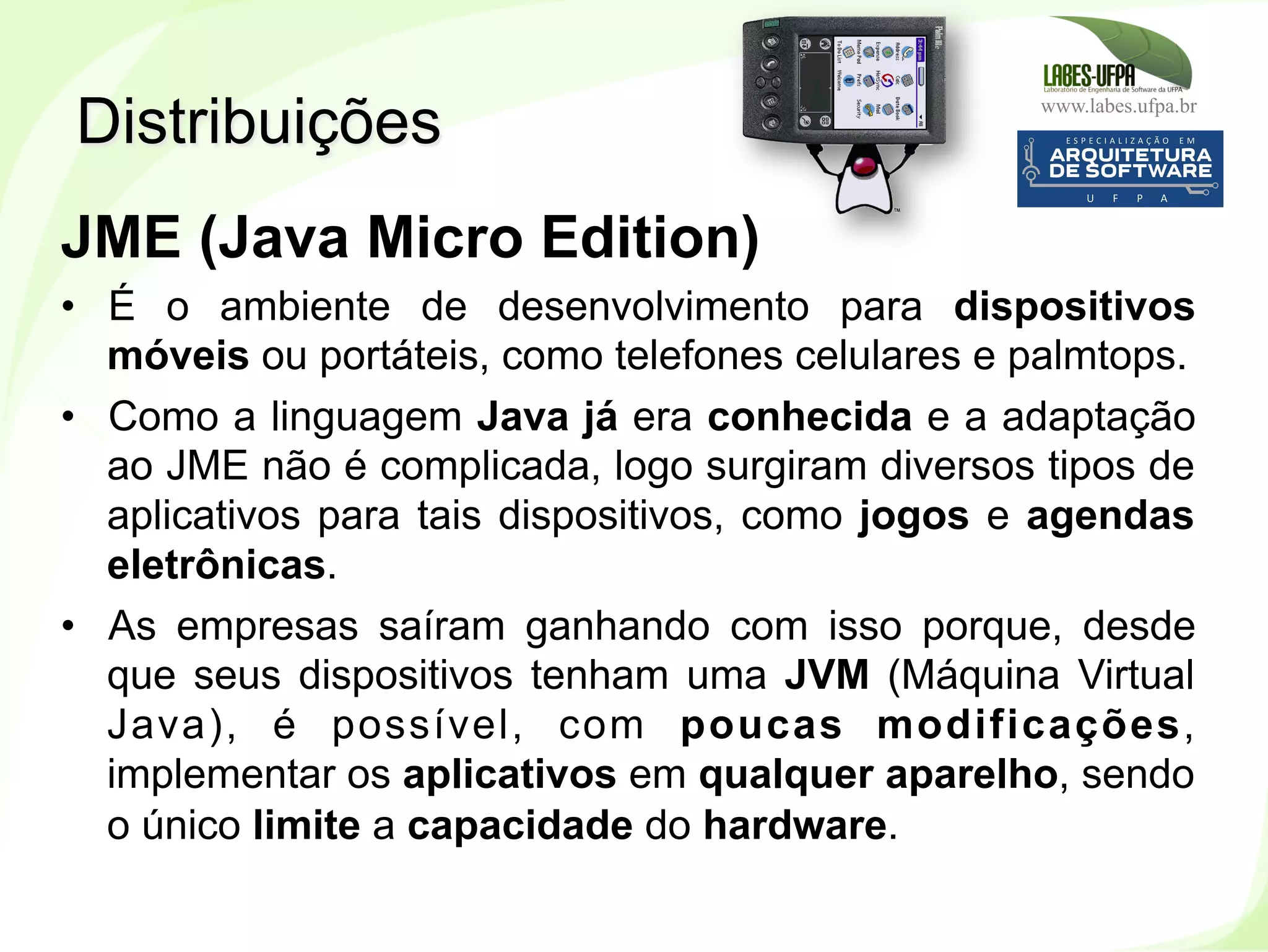 www.labes.ufpa.br
15
JME (Java Micro Edition)
•  É o ambiente de desenvolvimento para dispositivos
móveis ou portáteis, como telefones celulares e palmtops.
•  Como a linguagem Java já era conhecida e a adaptação
ao JME não é complicada, logo surgiram diversos tipos de
aplicativos para tais dispositivos, como jogos e agendas
eletrônicas.
•  As empresas saíram ganhando com isso porque, desde
que seus dispositivos tenham uma JVM (Máquina Virtual
Java), é possível, com poucas modificações,
implementar os aplicativos em qualquer aparelho, sendo
o único limite a capacidade do hardware.
Distribuições
 