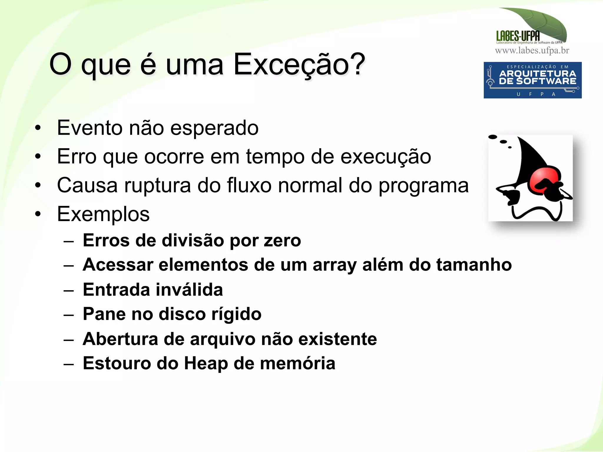 www.labes.ufpa.br
150
•  Evento não esperado
•  Erro que ocorre em tempo de execução
•  Causa ruptura do fluxo normal do programa
•  Exemplos
–  Erros de divisão por zero
–  Acessar elementos de um array além do tamanho
–  Entrada inválida
–  Pane no disco rígido
–  Abertura de arquivo não existente
–  Estouro do Heap de memória
O que é uma Exceção?
 