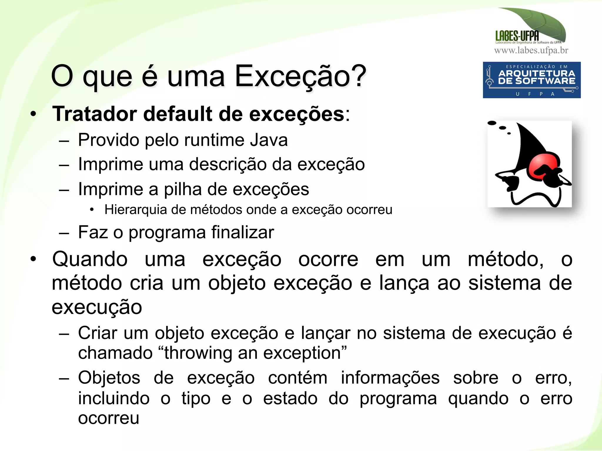 www.labes.ufpa.br
152
•  Tratador default de exceções:
–  Provido pelo runtime Java
–  Imprime uma descrição da exceção
–  Imprime a pilha de exceções
•  Hierarquia de métodos onde a exceção ocorreu
–  Faz o programa finalizar
•  Quando uma exceção ocorre em um método, o
método cria um objeto exceção e lança ao sistema de
execução
–  Criar um objeto exceção e lançar no sistema de execução é
chamado “throwing an exception”
–  Objetos de exceção contém informações sobre o erro,
incluindo o tipo e o estado do programa quando o erro
ocorreu
O que é uma Exceção?
 