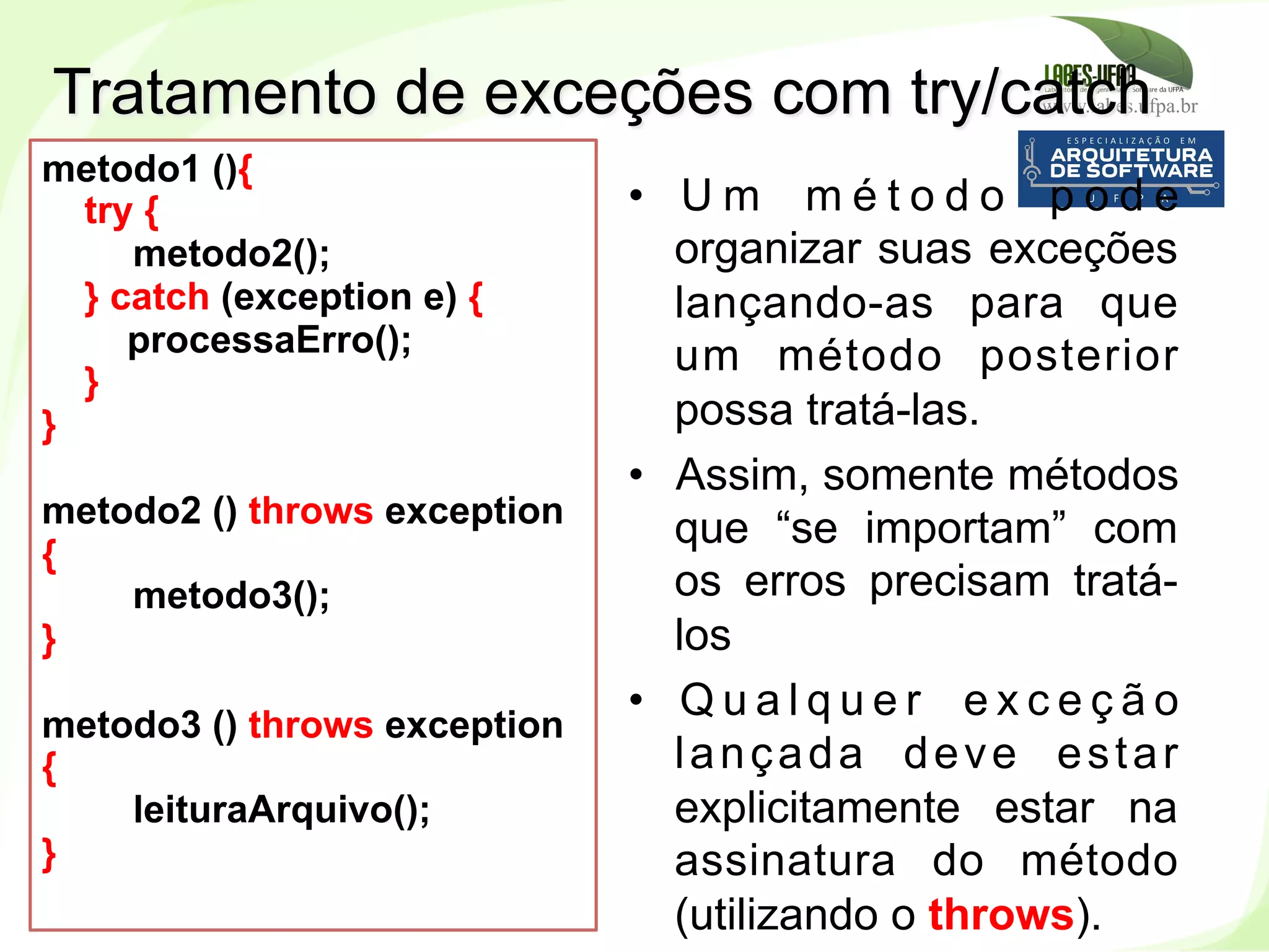 www.labes.ufpa.br
155
Tratamento de exceções com try/catch
•  U m m é t o d o p o d e
organizar suas exceções
lançando-as para que
um método posterior
possa tratá-las.
•  Assim, somente métodos
que “se importam” com
os erros precisam tratá-
los
•  Q u a l q u e r e x c e ç ã o
lançada deve estar
explicitamente estar na
assinatura do método
(utilizando o throws).
metodo1 (){
try {
metodo2();
} catch (exception e) {
processaErro();
}
}
metodo2 () throws exception
{
metodo3();
}
metodo3 () throws exception
{
leituraArquivo();
}
 