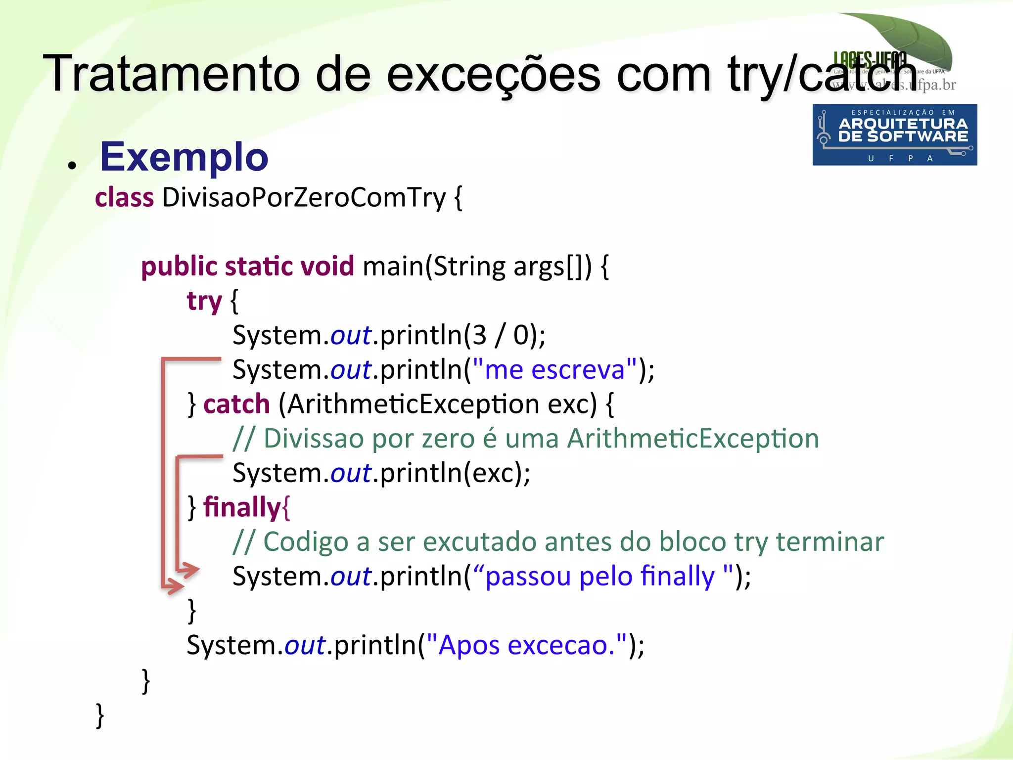 www.labes.ufpa.br
156
Tratamento de exceções com try/catch
class	
  DivisaoPorZeroComTry	
  {	
  
	
  	
  
	
  public	
  staHc	
  void	
  main(String	
  args[])	
  {	
  
	
   	
   	
  try	
  {	
  
	
   	
   	
   	
  System.out.println(3	
  /	
  0);	
  
	
   	
   	
  System.out.println("me	
  escreva");	
  
	
   	
  }	
  catch	
  (Arithme)cExcep)on	
  exc)	
  {	
  
	
   	
   	
  //	
  Divissao	
  por	
  zero	
  é	
  uma	
  Arithme)cExcep)on	
  
	
   	
   	
  System.out.println(exc);	
  
	
   	
  }	
  ﬁnally{	
  
	
   	
   	
  //	
  Codigo	
  a	
  ser	
  excutado	
  antes	
  do	
  bloco	
  try	
  terminar	
  
	
   	
   	
  System.out.println(“passou	
  pelo	
  ﬁnally	
  ");	
  
	
   	
  }	
  
	
   	
  System.out.println("Apos	
  excecao.");	
  
	
  }	
  
}	
  
●  Exemplo
 