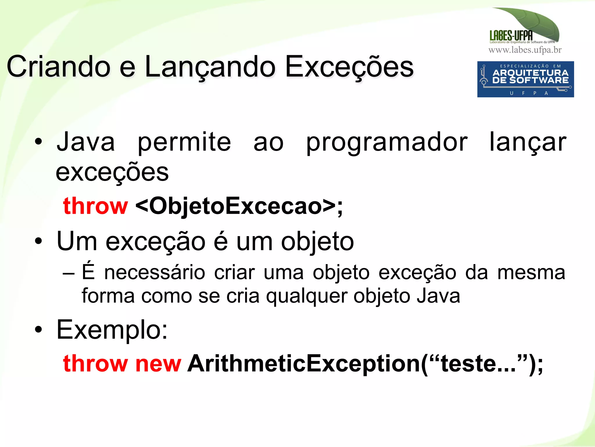 www.labes.ufpa.br
157
•  Java permite ao programador lançar
exceções
throw <ObjetoExcecao>;
•  Um exceção é um objeto
–  É necessário criar uma objeto exceção da mesma
forma como se cria qualquer objeto Java
•  Exemplo:
throw new ArithmeticException(“teste...”);
Criando e Lançando Exceções
 