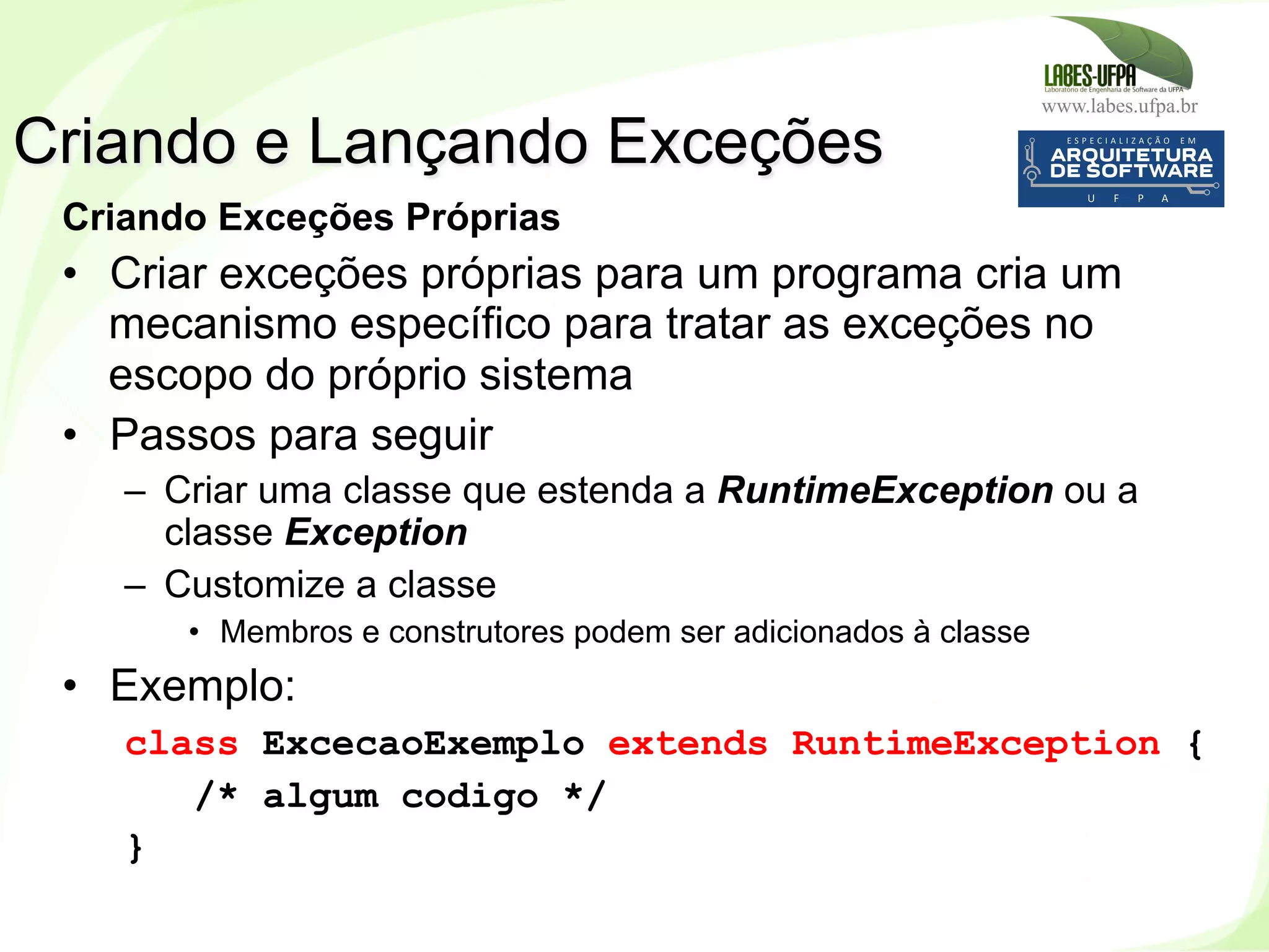 www.labes.ufpa.br
158
Criando Exceções Próprias
•  Criar exceções próprias para um programa cria um
mecanismo específico para tratar as exceções no
escopo do próprio sistema
•  Passos para seguir
–  Criar uma classe que estenda a RuntimeException ou a
classe Exception
–  Customize a classe
•  Membros e construtores podem ser adicionados à classe
•  Exemplo:
class ExcecaoExemplo extends RuntimeException {
/* algum codigo */
}
Criando e Lançando Exceções
 