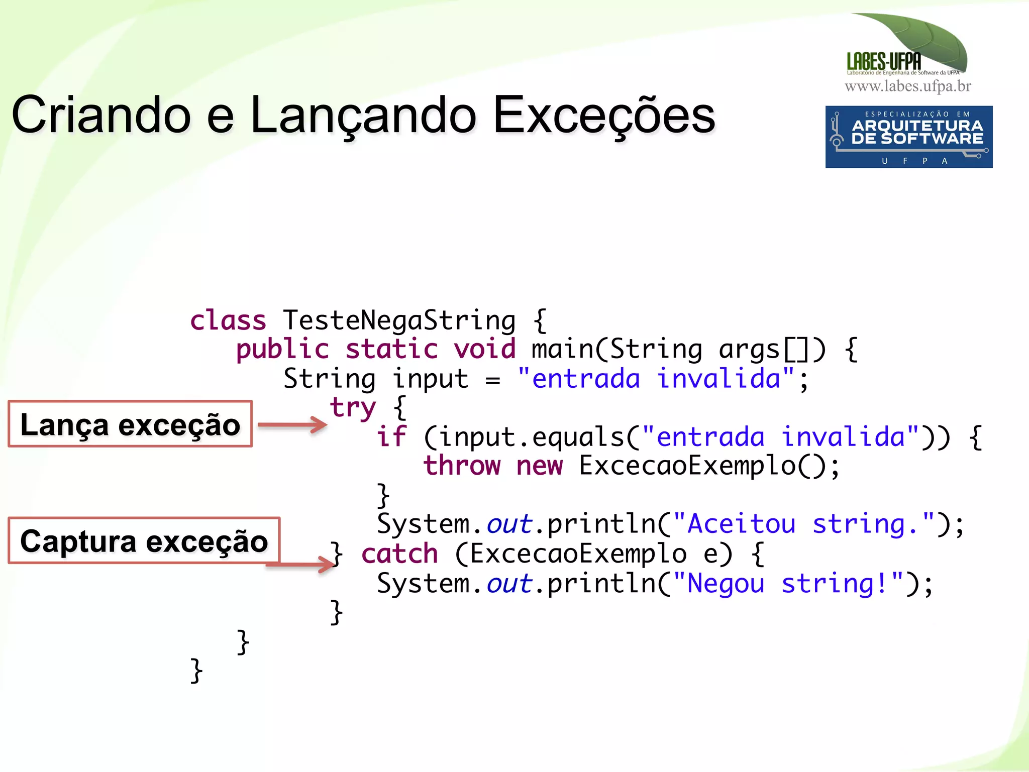 www.labes.ufpa.br
159
Criando e Lançando Exceções
class TesteNegaString {
public static void main(String args[]) {
String input = "entrada invalida";
try {
if (input.equals("entrada invalida")) {
throw new ExcecaoExemplo();
}
System.out.println("Aceitou string.");
} catch (ExcecaoExemplo e) {
System.out.println("Negou string!");
}
}
}
Lança exceção
Captura exceção
 
