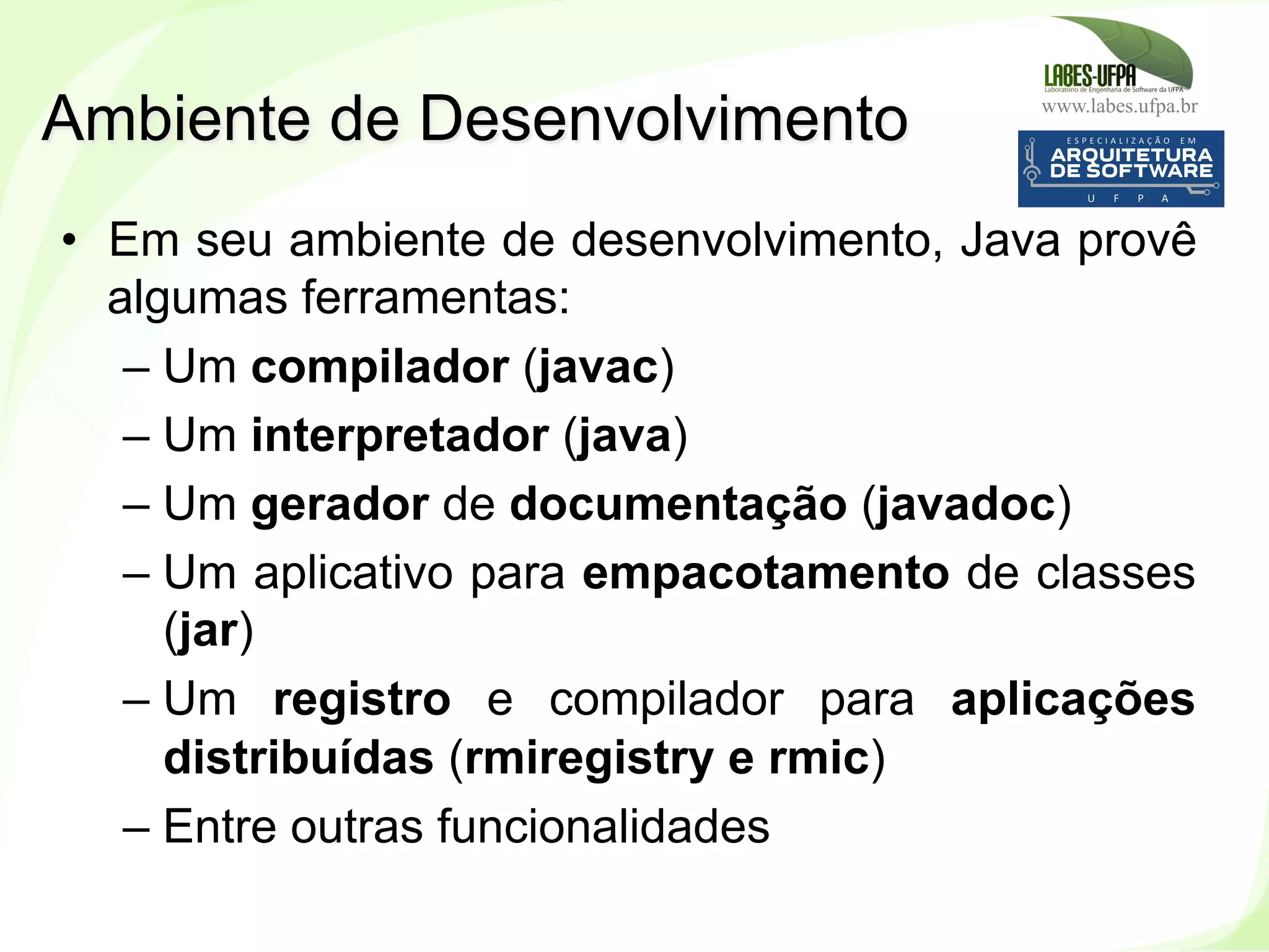 www.labes.ufpa.br
16
•  Em seu ambiente de desenvolvimento, Java provê
algumas ferramentas:
– Um compilador (javac)
– Um interpretador (java)
– Um gerador de documentação (javadoc)
– Um aplicativo para empacotamento de classes
(jar)
– Um registro e compilador para aplicações
distribuídas (rmiregistry e rmic)
– Entre outras funcionalidades
Ambiente de Desenvolvimento
 