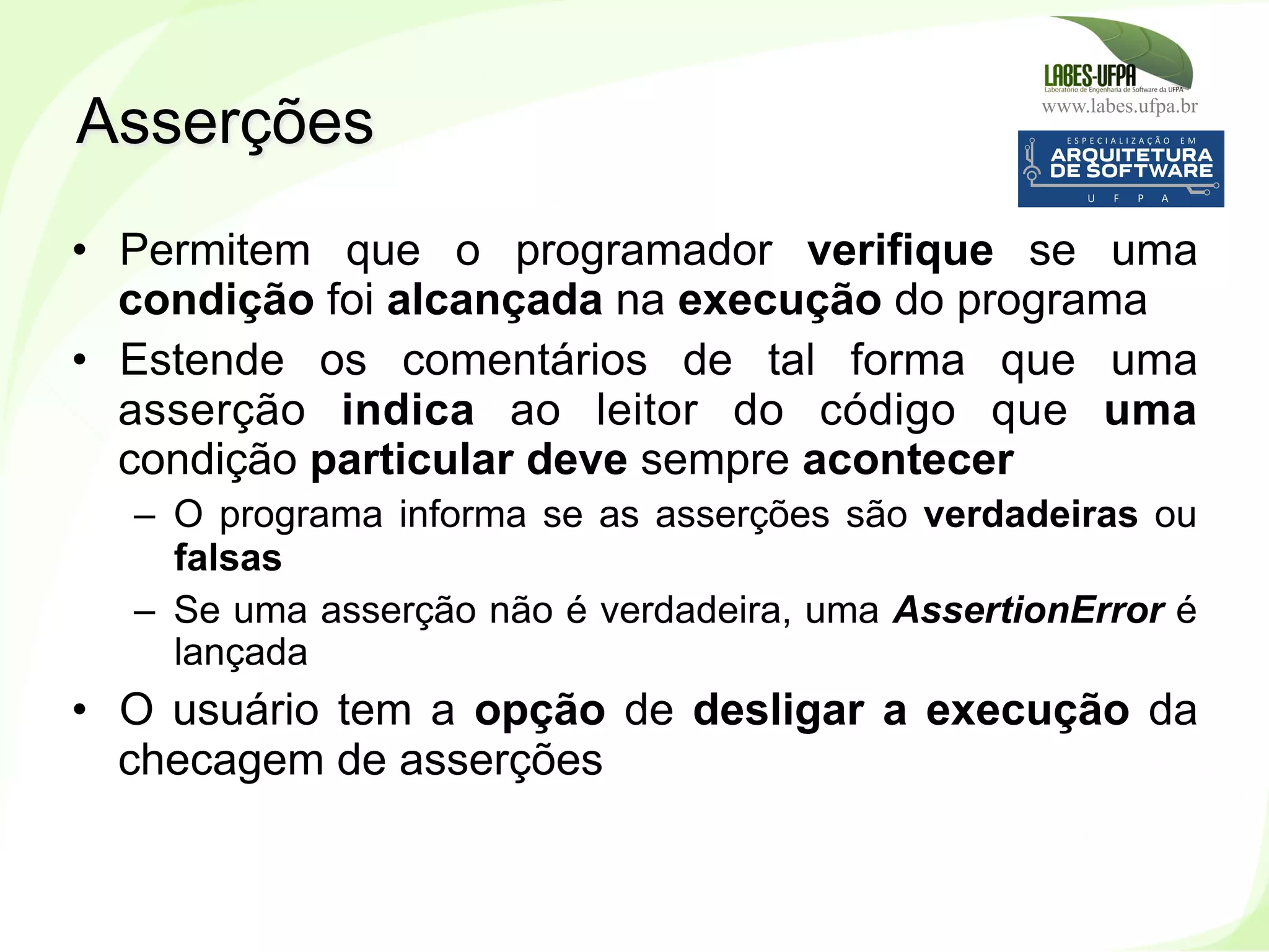 www.labes.ufpa.br
160
•  Permitem que o programador verifique se uma
condição foi alcançada na execução do programa
•  Estende os comentários de tal forma que uma
asserção indica ao leitor do código que uma
condição particular deve sempre acontecer
–  O programa informa se as asserções são verdadeiras ou
falsas
–  Se uma asserção não é verdadeira, uma AssertionError é
lançada
•  O usuário tem a opção de desligar a execução da
checagem de asserções
Asserções
 