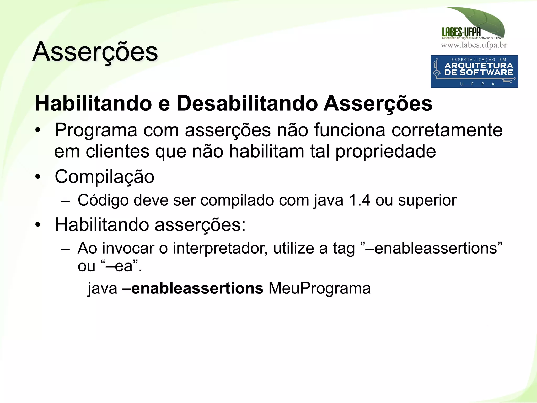 www.labes.ufpa.br
161
Habilitando e Desabilitando Asserções
•  Programa com asserções não funciona corretamente
em clientes que não habilitam tal propriedade
•  Compilação
–  Código deve ser compilado com java 1.4 ou superior
•  Habilitando asserções:
–  Ao invocar o interpretador, utilize a tag ”–enableassertions”
ou “–ea”.
java –enableassertions MeuPrograma
Asserções
 
