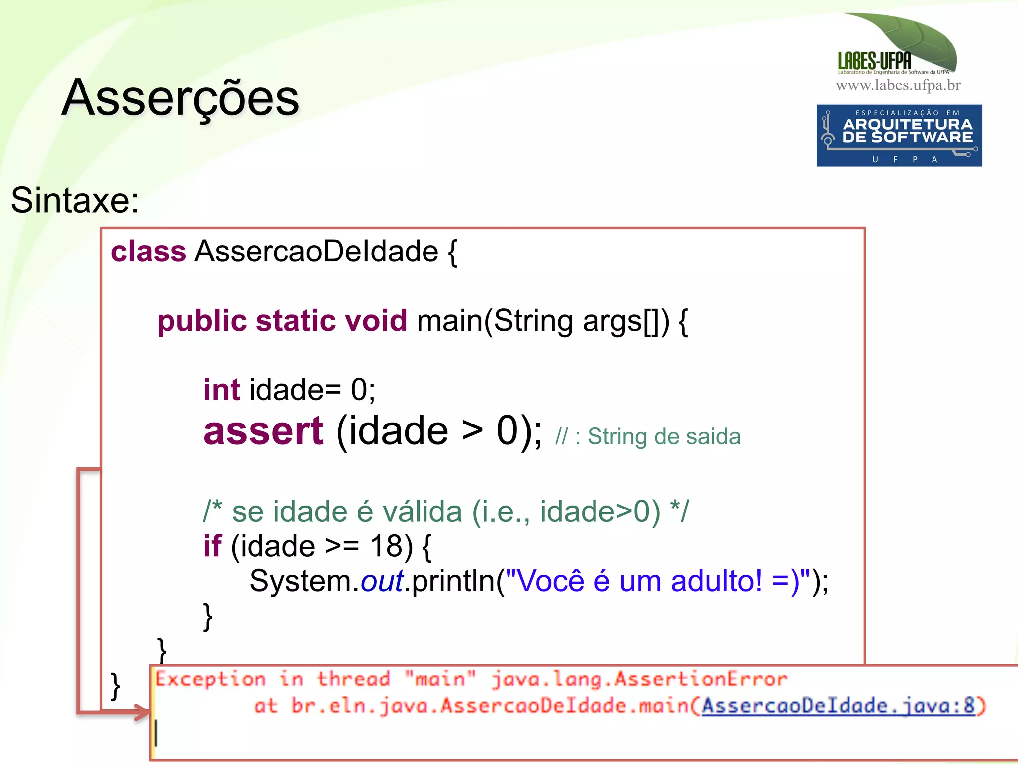 www.labes.ufpa.br
163
Asserções
Sintaxe:
class AssercaoDeIdade {
public static void main(String args[]) {
int idade= 0;
assert (idade > 0); // : String de saida
/* se idade é válida (i.e., idade>0) */
if (idade >= 18) {
System.out.println("Você é um adulto! =)");
}
}
}
 