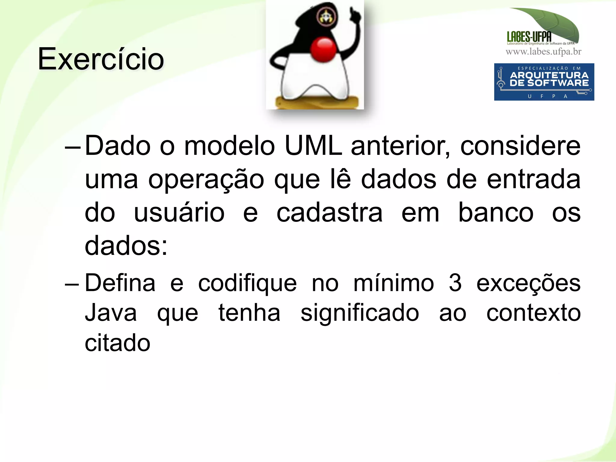 www.labes.ufpa.br
165
– Dado o modelo UML anterior, considere
uma operação que lê dados de entrada
do usuário e cadastra em banco os
dados:
– Defina e codifique no mínimo 3 exceções
Java que tenha significado ao contexto
citado
Exercício
 