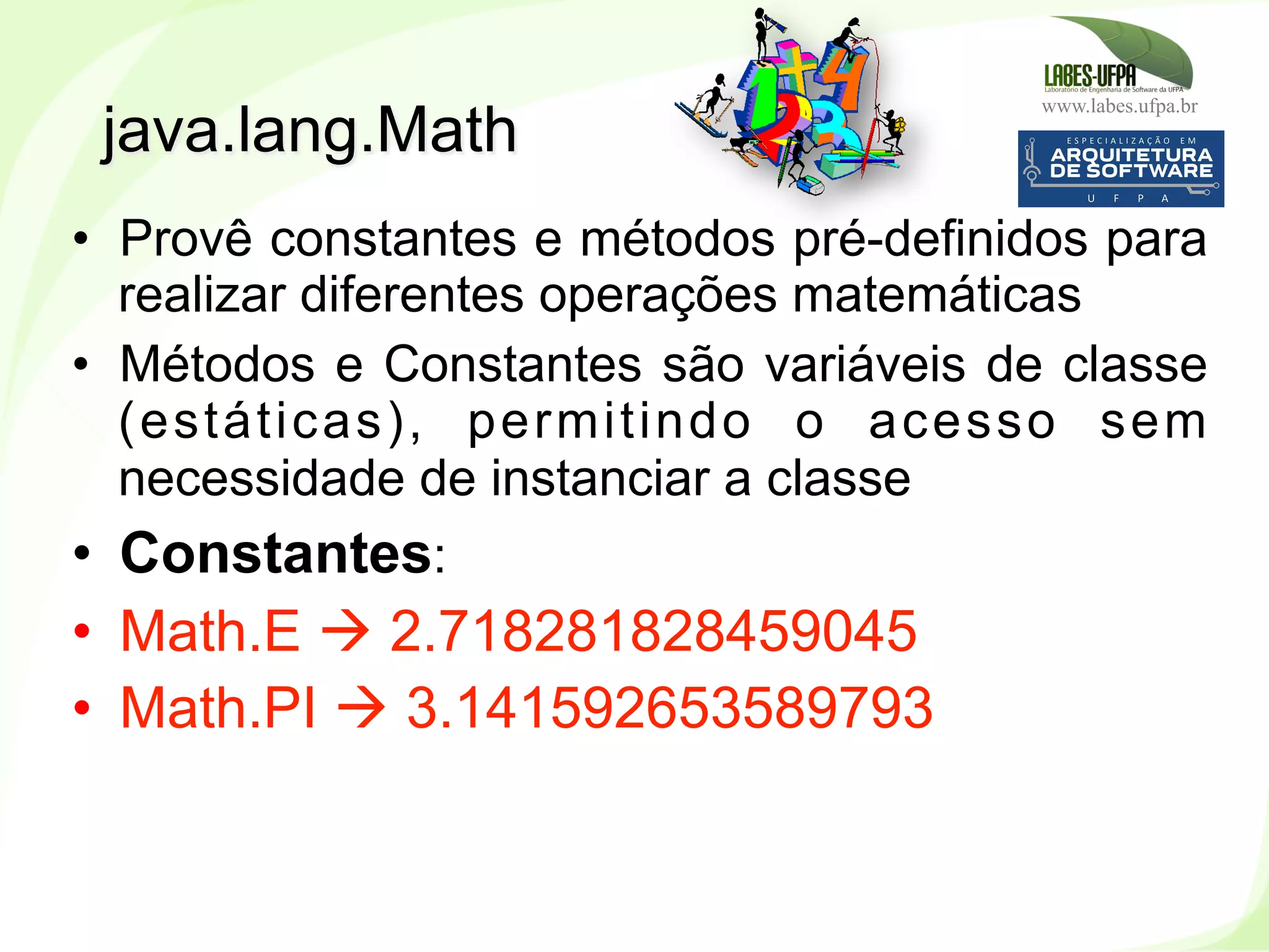 www.labes.ufpa.br
167
•  Provê constantes e métodos pré-definidos para
realizar diferentes operações matemáticas
•  Métodos e Constantes são variáveis de classe
(estáticas), permitindo o acesso sem
necessidade de instanciar a classe
•  Constantes:
•  Math.E à 2.718281828459045
•  Math.PI à 3.141592653589793
java.lang.Math
 