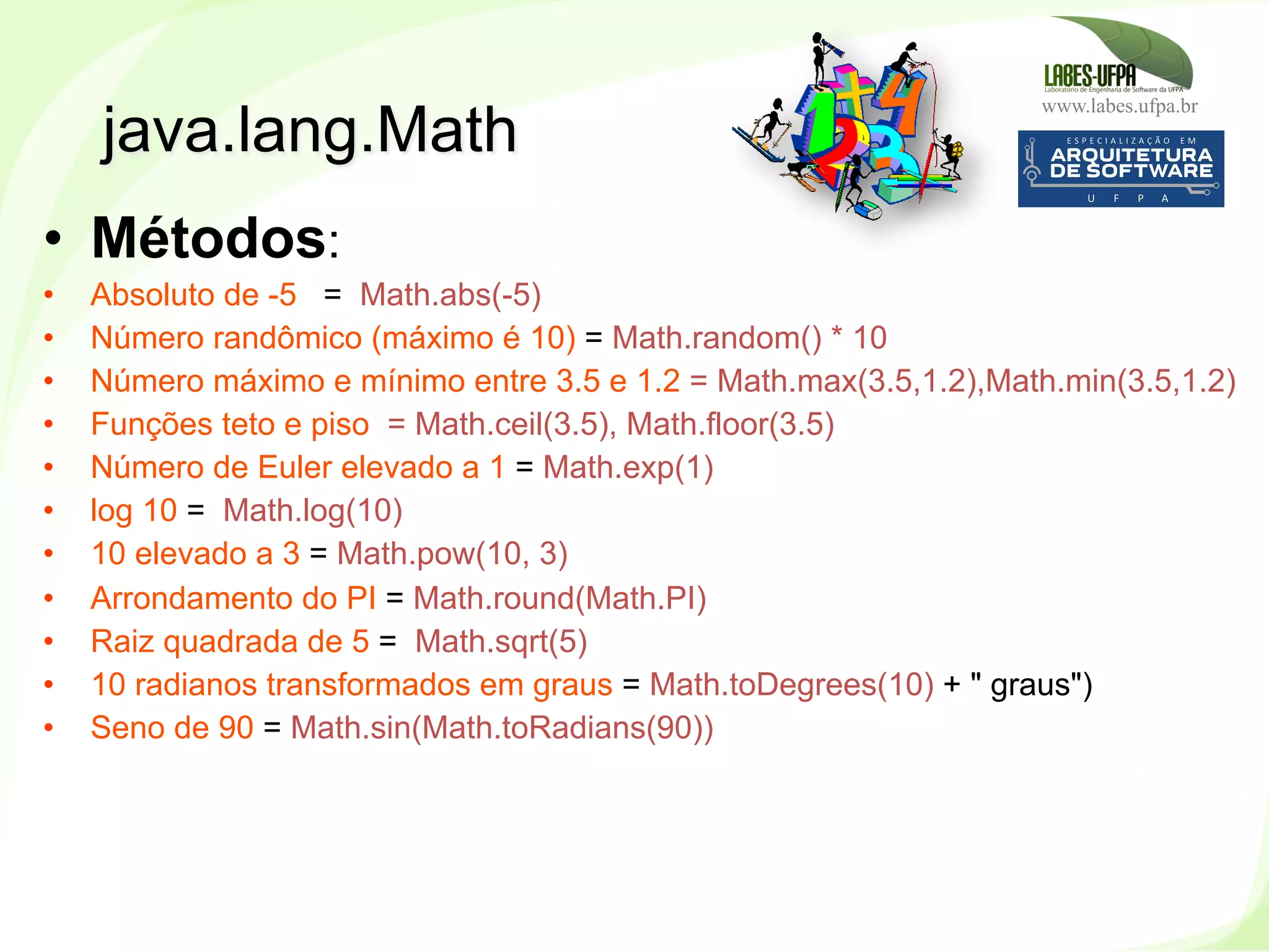 www.labes.ufpa.br
168
•  Métodos:
•  Absoluto de -5 = Math.abs(-5)
•  Número randômico (máximo é 10) = Math.random() * 10
•  Número máximo e mínimo entre 3.5 e 1.2 = Math.max(3.5,1.2),Math.min(3.5,1.2)
•  Funções teto e piso = Math.ceil(3.5), Math.floor(3.5)
•  Número de Euler elevado a 1 = Math.exp(1)
•  log 10 = Math.log(10)
•  10 elevado a 3 = Math.pow(10, 3)
•  Arrondamento do PI = Math.round(Math.PI)
•  Raiz quadrada de 5 = Math.sqrt(5)
•  10 radianos transformados em graus = Math.toDegrees(10) + " graus")
•  Seno de 90 = Math.sin(Math.toRadians(90))
java.lang.Math
 