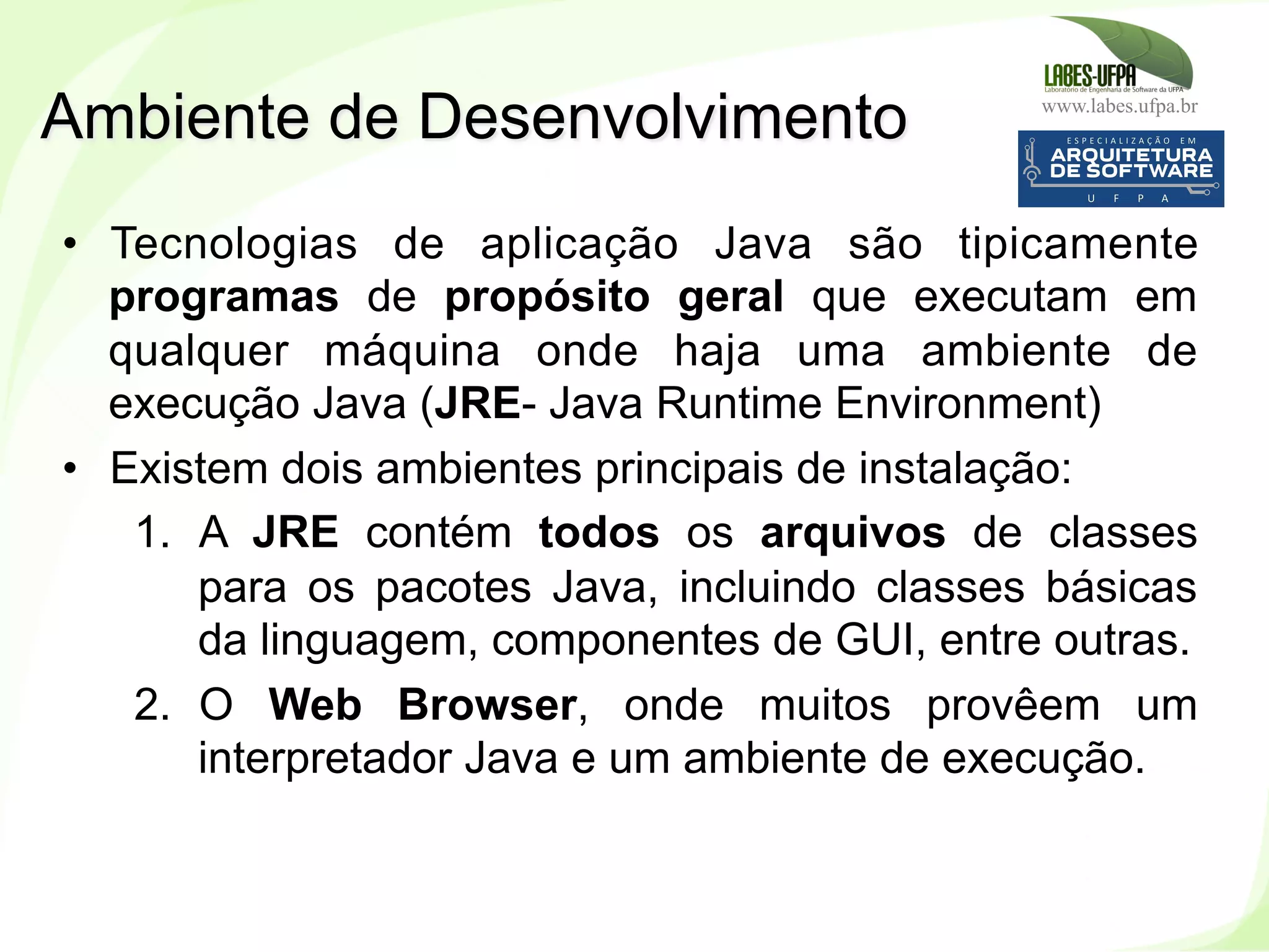 www.labes.ufpa.br
17
•  Tecnologias de aplicação Java são tipicamente
programas de propósito geral que executam em
qualquer máquina onde haja uma ambiente de
execução Java (JRE- Java Runtime Environment)
•  Existem dois ambientes principais de instalação:
1.  A JRE contém todos os arquivos de classes
para os pacotes Java, incluindo classes básicas
da linguagem, componentes de GUI, entre outras.
2.  O Web Browser, onde muitos provêem um
interpretador Java e um ambiente de execução.
Ambiente de Desenvolvimento
 