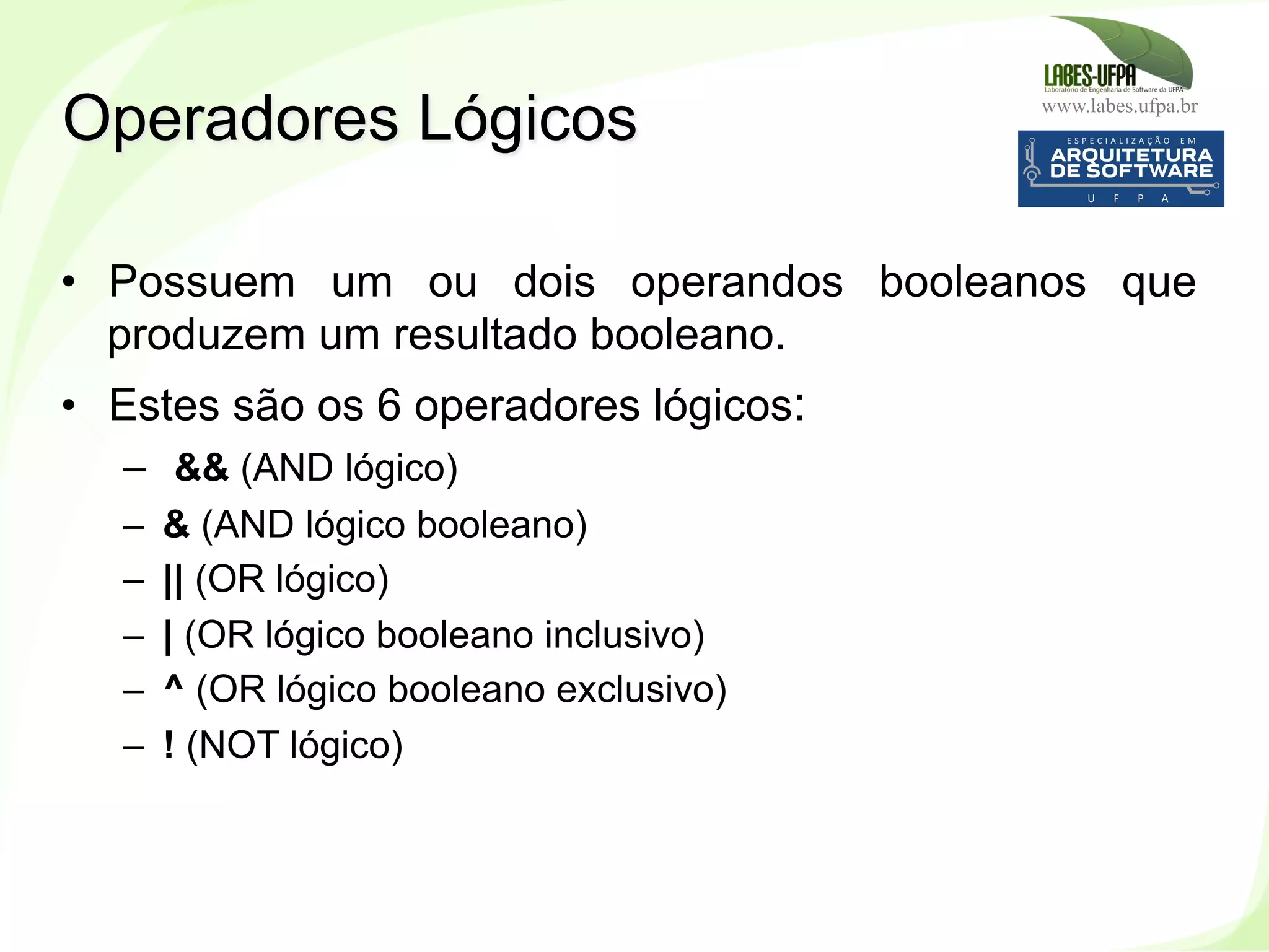 www.labes.ufpa.br
173
•  Possuem um ou dois operandos booleanos que
produzem um resultado booleano.
•  Estes são os 6 operadores lógicos:
–  && (AND lógico)‫‏‬
–  & (AND lógico booleano)‫‏‬
–  || (OR lógico) ‫‏‬
–  | (OR lógico booleano inclusivo)‫‏‬
–  ^ (OR lógico booleano exclusivo)‫‏‬
–  ! (NOT lógico)‫‏‬
Operadores Lógicos
 