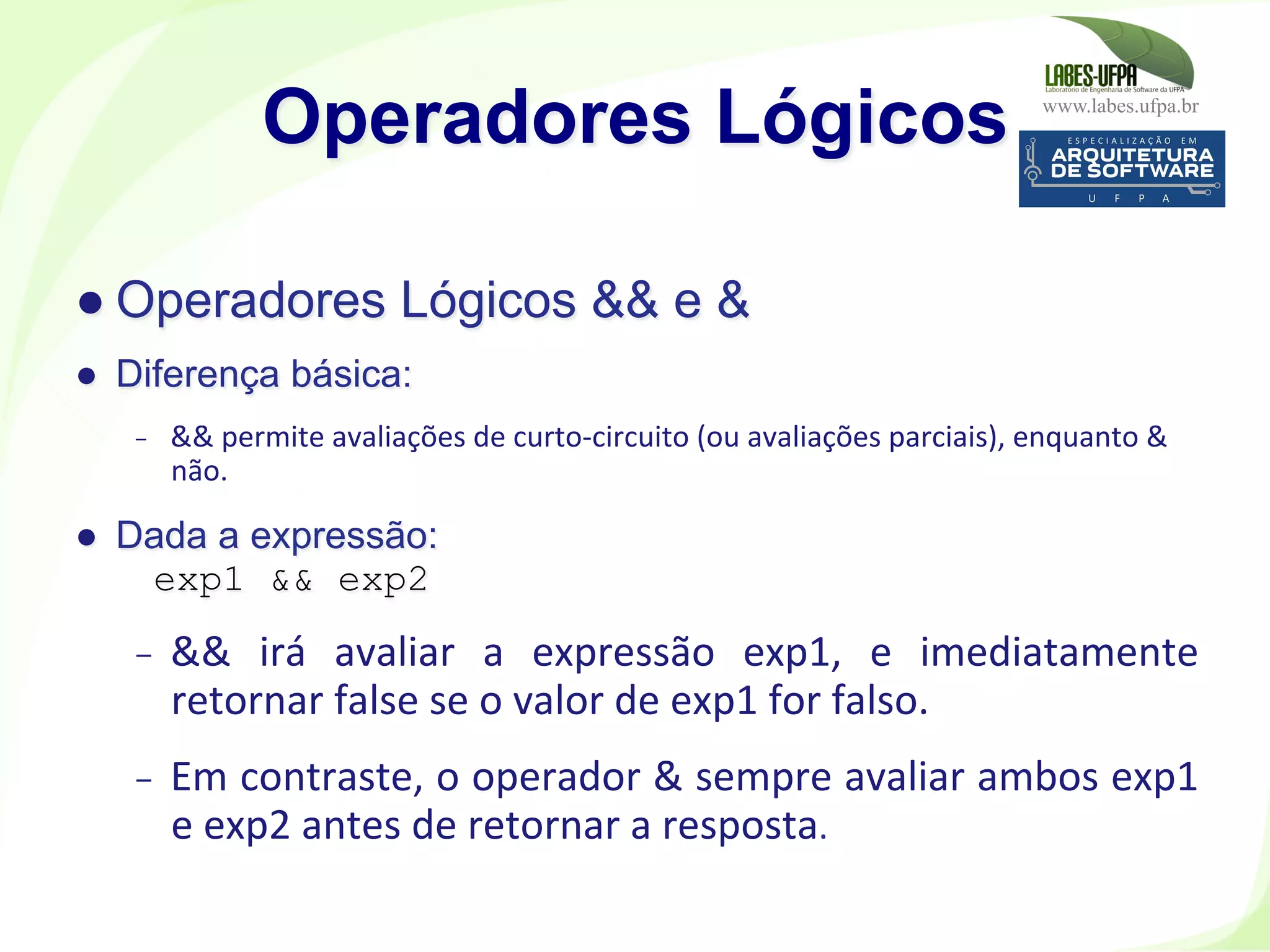 www.labes.ufpa.br
174
● Operadores Lógicos && e &
●  Diferença básica:
-  &&	
  permite	
  avaliações	
  de	
  curto-­‐circuito	
  (ou	
  avaliações	
  parciais),	
  enquanto	
  &	
  
não.	
  	
  
●  Dada a expressão:
exp1 && exp2
-  &&	
   irá	
   avaliar	
   a	
   expressão	
   exp1,	
   e	
   imediatamente	
  
retornar	
  false	
  se	
  o	
  valor	
  de	
  exp1	
  for	
  falso.	
  	
  
-  Em	
  contraste,	
  o	
  operador	
  &	
  sempre	
  avaliar	
  ambos	
  exp1	
  
e	
  exp2	
  antes	
  de	
  retornar	
  a	
  resposta.	
  	
  
Operadores Lógicos
 