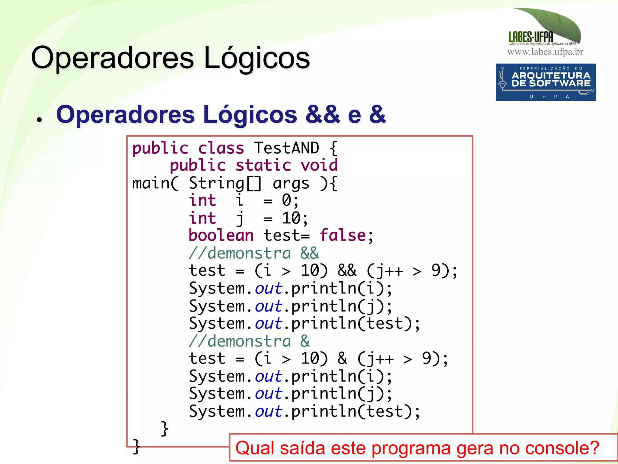 www.labes.ufpa.br
175
public class TestAND {
public static void
main( String[] args ){
int i = 0;
int j = 10;
boolean test= false;
//demonstra &&
test = (i > 10) && (j++ > 9);
System.out.println(i);
System.out.println(j);
System.out.println(test);
//demonstra &
test = (i > 10) & (j++ > 9);
System.out.println(i);
System.out.println(j);
System.out.println(test);
}
}
Operadores Lógicos
●  Operadores Lógicos && e &
Qual saída este programa gera no console?
 