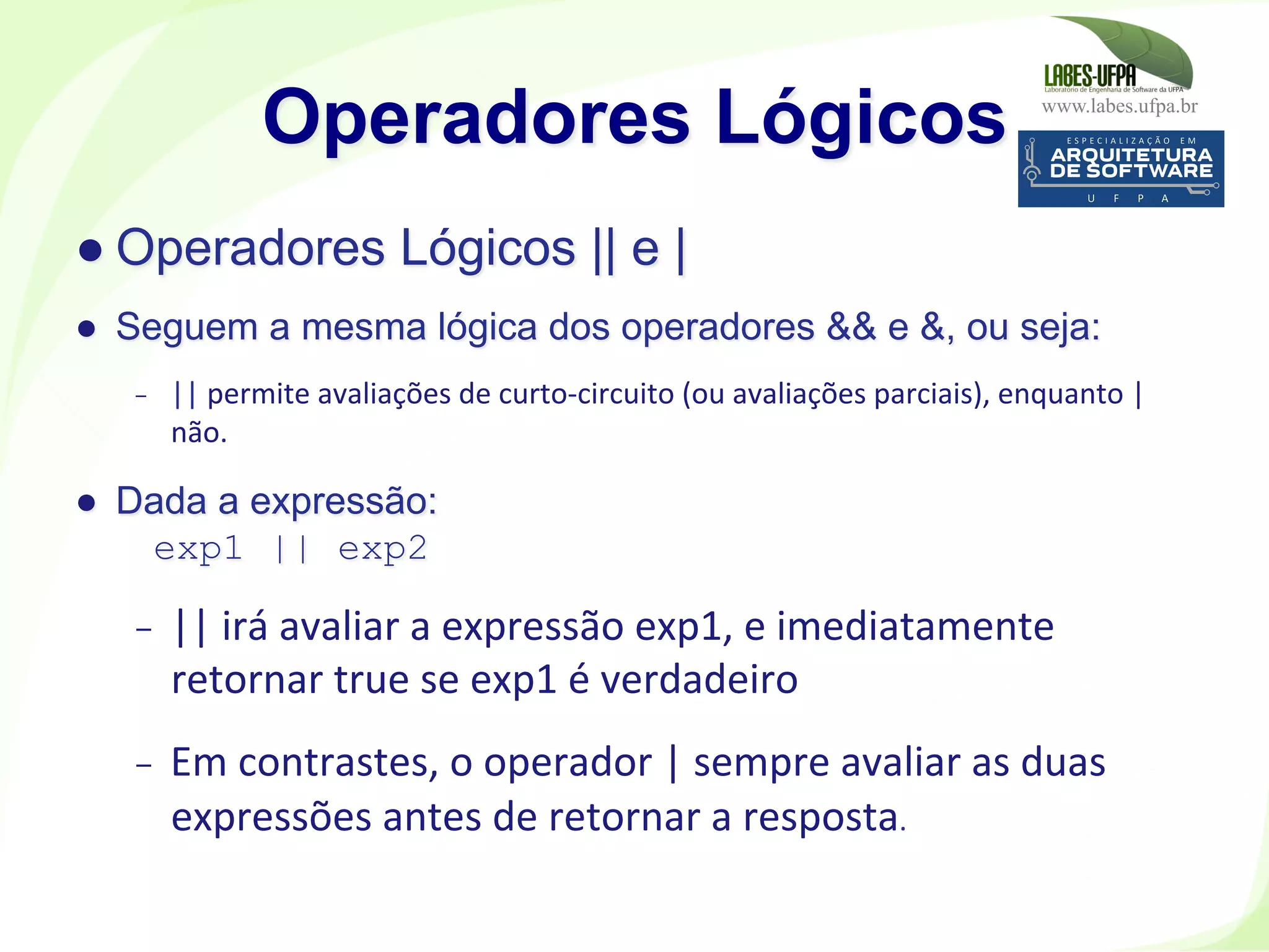 www.labes.ufpa.br
176
● Operadores Lógicos || e |
●  Seguem a mesma lógica dos operadores && e &, ou seja:
-  ||	
  permite	
  avaliações	
  de	
  curto-­‐circuito	
  (ou	
  avaliações	
  parciais),	
  enquanto	
  |	
  
não.	
  
●  Dada a expressão:
exp1 || exp2
-  ||	
  irá	
  avaliar	
  a	
  expressão	
  exp1,	
  e	
  imediatamente	
  
retornar	
  true	
  se	
  exp1	
  é	
  verdadeiro	
  
-  Em	
  contrastes,	
  o	
  operador	
  |	
  sempre	
  avaliar	
  as	
  duas	
  
expressões	
  antes	
  de	
  retornar	
  a	
  resposta.	
  	
  	
  
Operadores Lógicos
 
