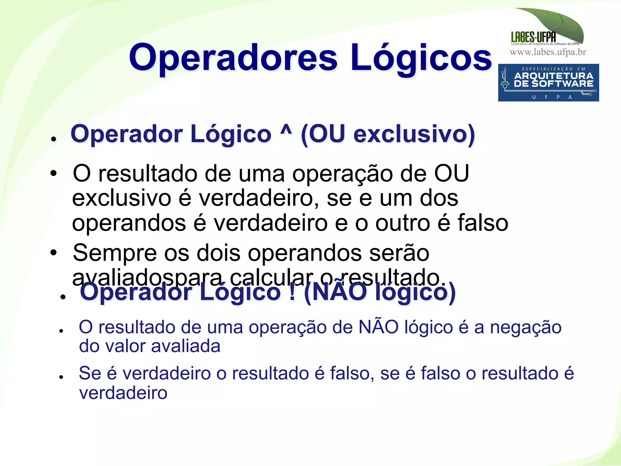 www.labes.ufpa.br
177
•  O resultado de uma operação de OU
exclusivo é verdadeiro, se e um dos
operandos é verdadeiro e o outro é falso
•  Sempre os dois operandos serão
avaliadospara calcular o resultado.
Operadores Lógicos
●  Operador Lógico ^ (OU exclusivo)
●  Operador Lógico ! (NÃO lógico)
●  O resultado de uma operação de NÃO lógico é a negação
do valor avaliada
●  Se é verdadeiro o resultado é falso, se é falso o resultado é
verdadeiro
 