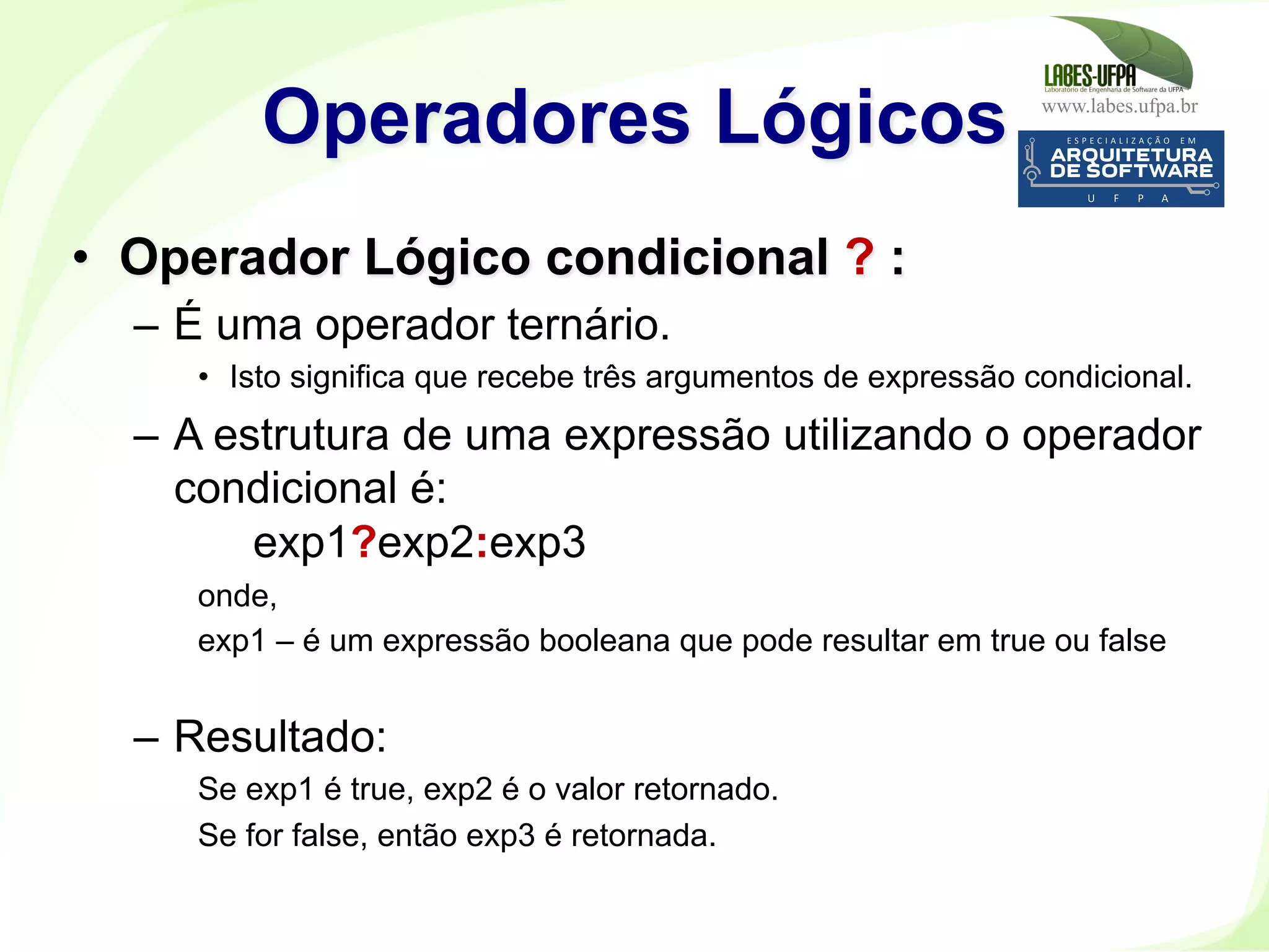 www.labes.ufpa.br
178
•  Operador Lógico condicional ? :
–  É uma operador ternário.
•  Isto significa que recebe três argumentos de expressão condicional.
–  A estrutura de uma expressão utilizando o operador
condicional é:
exp1?exp2:exp3
onde,
exp1 – é um expressão booleana que pode resultar em true ou false
–  Resultado:
Se exp1 é true, exp2 é o valor retornado.
Se for false, então exp3 é retornada.
Operadores Lógicos
 
